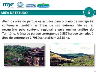 ÁREA DE ESTUDO
16
Além da área do parque os estudos para o plano de manejo irá
contemplar também as áreas de seu entorno. Isto se faz
necessário pelo contexto regional e pela melhor análise do
Território. A área do parque corresponde à 557 ha que somados à
área do entorno de 1.798 ha, totalizam 2.355 ha.
 