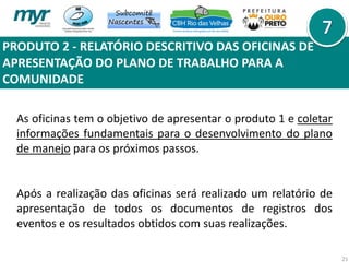 PRODUTO 2 - RELATÓRIO DESCRITIVO DAS OFICINAS DE
APRESENTAÇÃO DO PLANO DE TRABALHO PARA A
COMUNIDADE
21
As oficinas tem o objetivo de apresentar o produto 1 e coletar
informações fundamentais para o desenvolvimento do plano
de manejo para os próximos passos.
Após a realização das oficinas será realizado um relatório de
apresentação de todos os documentos de registros dos
eventos e os resultados obtidos com suas realizações.
 