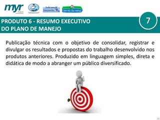PRODUTO 6 - RESUMO EXECUTIVO
DO PLANO DE MANEJO
28
Publicação técnica com o objetivo de consolidar, registrar e
divulgar os resultados e propostas do trabalho desenvolvido nos
produtos anteriores. Produzido em linguagem simples, direta e
didática de modo a abranger um público diversificado.
 