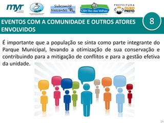 EVENTOS COM A COMUNIDADE E OUTROS ATORES
ENVOLVIDOS
29
É importante que a população se sinta como parte integrante do
Parque Municipal, levando a otimização de sua conservação e
contribuindo para a mitigação de conflitos e para a gestão efetiva
da unidade.
 