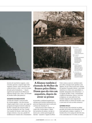 4
Página anterior
1	 mOrro do pico

	

Um dos cartõespostais da Ilha é
cenário de três
contos do fantástico

Nestas páginas
2	
alamoa
	
É a lenda mais popular

do arquipélago.
Nomeia estrada,
pousadas, lojas e
restaurantes

3-5	Cacimba
	
Conta-se que o

padre aparece, à
noite, para vigiar a
fonte de água que
deu nome à praia

4	
Pescador
	
As aparições do

Gigante da MeiaNoite ocorreriam no
Casarão do Sueste

5

moreno de rara beleza vagueia, como
estranha aparição, naquele lugar onde,
segundo contam, existe enterrado um
caixão de ferro e cobre, com rico tesouro
deixado pelos holandeses...”. Quem
registrou tais aparições foi Maria José
(Marieta) Borges Lins e Silva, em Fernando
de Noronha: lendas e fatos pitorescos.

GIGANTE DA MEIA-NOITE

A lenda diz respeito a um pescador
de estatura gigante, com um enorme
chapéu negro sobre o rosto, que surge no
pesqueiro da Sapata (extremo sudoeste
da ilha). Quando não está pescando, é
visto nas imediações da Casa-Grande
(ou Casarão) do Sueste, onde mora. Em
tempos remotos, essa casa-grande foi
residência de veraneio dos comandantes

A Alamoa também é
chamada de Mulher de
Branco pelos ilhéus.
Dizem que ela vira um
esqueleto, depois de
atrair as presas

do presídio e também hospital para
afetados pelo beribéri (inflamação ou
processo degenerativo provocado pela
carência de vitamina B-1).
A descrição de Olavo Dantas, no
citado Sob o céu dos trópicos, é digna
das narrativas de piratas, em que se
insere até o curioso personagem do
duende. “Quando o Gigante da Meia-

Noite começa a pescar, nenhum outro
pescador consegue mais apanhar coisa
alguma. Só ele é feliz na pescaria. Depois
de apanhar 10 grandes xaréus, o pescador
misterioso se retira com a gravidade e a
lentidão adequadas à dos fantasmas. (...)
O Gigante da Meia-Noite, comandando
a legião de fantasmas, dança, com seus
comparsas, no vasto pátio da CasaGrande enquanto uma orquestra de
duendes abala as colunas de basalto, com
o som rouco de seus acordes noturnos.”

QUEBRA-ROÇO

Nome de uma sala existente no antigo
presídio da Fortaleza dos Remédios, onde
eram aplicados castigos e suplícios. A
fortaleza fica 45 m acima do nível do mar,
e foi construída em 1737 sobre as ruínas

co n t i n e n t e ja n e i r o 2 0 1 3 | 3 9

Viagem_Noronha_JAN.indd 39

27/12/2012 11:44:05

 