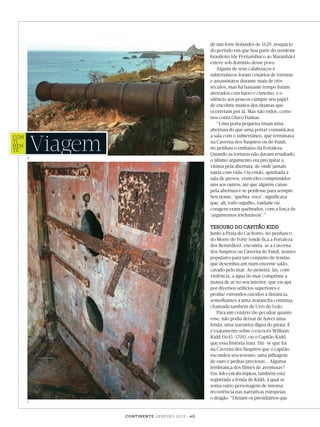 de um forte holandês de 1629, resquício
do período em que boa parte do nordeste
brasileiro (de Pernambuco ao Maranhão)
esteve sob domínio desse povo.
Alguns de seus calabouços e
subterrâneos foram cenários de torturas
e assassinatos durante mais de três
séculos, mas há bastante tempo foram
aterrados com barro e cimento, e o
silêncio aos poucos cumpre seu papel
de encobrir muitos dos dramas que
ocorreram por lá. Mas não todos, como
nos conta Olavo Dantas.
“Uma porta pequena (mais uma
abertura do que uma porta) comunicava
a sala com o subterrâneo, que terminava
na Caverna dos Suspiros ou do Funil,
no penhasco embaixo da Fortaleza.
Quando as torturas não davam resultado,
o último argumento era precipitar a
vítima pela abertura, de onde jamais
sairia com vida. Ou então, apinhada a
sala de presos, eram eles comprimidos
uns aos outros, até que alguém caísse
pela abertura e se perdesse para sempre.
Seu nome, ‘quebra-roço’, significava
que, ali, todo orgulho, vaidade ou
coragem eram quebrados, com a força de
‘argumentos irrefutáveis’.”

Viagem

con
ti
nen
te#44

6

TESOURO DO CAPITÃO KIDD

Junto à Praia do Cachorro, no penhasco
do Morro do Forte (onde fica a Fortaleza
dos Remédios), encontra-se a Caverna
dos Suspiros ou Caverna do Funil, nomes
populares para um conjunto de fendas
que desembocam num enorme salão,
cavado pelo mar. Ao penetrá-las, com
violência, a água do mar comprime a
massa de ar no seu interior, que escapa
por diversos orifícios superiores e
produz estrondos ouvidos à distância,
semelhantes a uma avalancha contínua,
chamada também de Urro do Leão.
Para um cenário tão peculiar quanto
esse, não podia deixar de haver uma
lenda, uma narrativa digna de pirata. E
é exatamente sobre o escocês William
Kidd (1645-1701), ou o Capitão Kidd,
que essa história trata. Diz-se que foi
na Caverna dos Suspiros que o capitão
escondeu seu tesouro, uma pilhagem
de ouro e pedras preciosas... Alguma
lembrança dos filmes de aventuras?
Em Sob o céu dos trópicos, também está
registrada a lenda de Kidd, à qual se
soma outro personagem de intensa
recorrência nas narrativas europeias:
o dragão. “Diziam os presidiários que

7

c o n t i n e n t e ja n e i r o 2 0 1 3 | 4 0

Viagem_Noronha_JAN.indd 40

27/12/2012 11:44:11

 