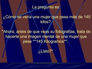 La pregunta es : ¿Cómo se vería una mujer que pesa más de 145 kilos?  *Ahora, antes de que veas su fotografías, trata de hacerte una imagen mental de una mujer que pese **145 Kilogramos**.  ¿Listo?*  