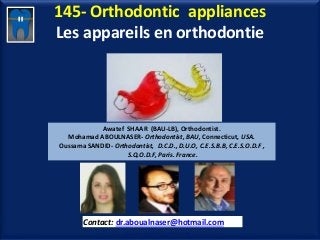 145- Orthodontic appliances
Les appareils en orthodontie
Awatef SHAAR (BAU-LB), Orthodontist.
Mohamad ABOULNASER- Orthodontist, BAU, Connecticut, USA.
Oussama SANDID- Orthodontist, D.C.D., D.U.O, C.E.S.B.B, C.E.S.O.D.F ,
S.Q.O.D.F, Paris. France.
Contact: dr.aboualnaser@hotmail.com
www.orthofree.com
 