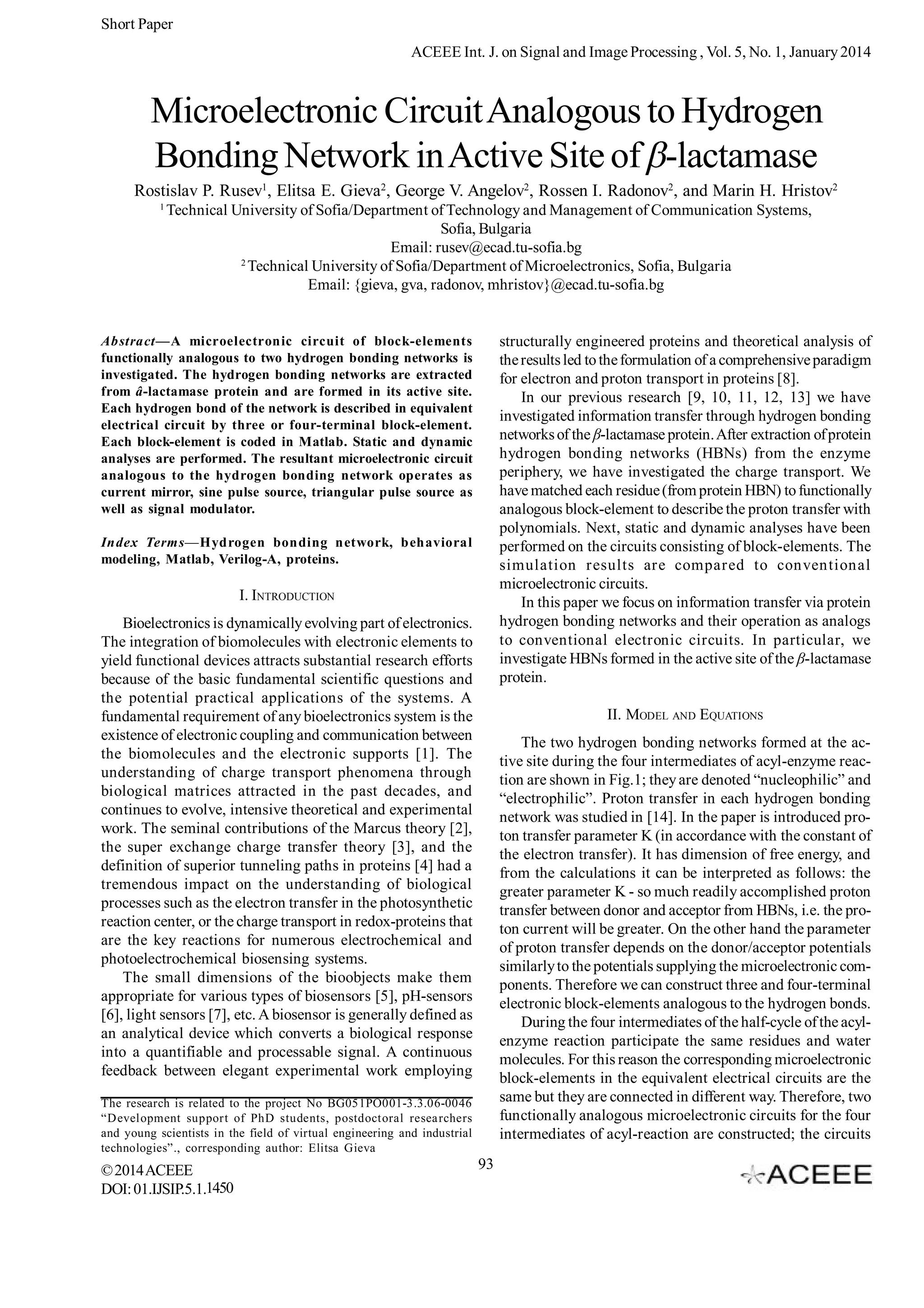 Short Paper
ACEEE Int. J. on Signal and Image Processing , Vol. 5, No. 1, January 2014

Microelectronic Circuit Analogous to Hydrogen
Bonding Network in Active Site of -lactamase
Rostislav P. Rusev1, Elitsa E. Gieva2, George V. Angelov2, Rossen I. Radonov2, and Marin H. Hristov2
1

Technical University of Sofia/Department of Technology and Management of Communication Systems,
Sofia, Bulgaria
Email: rusev@ecad.tu-sofia.bg
2
Technical University of Sofia/Department of Microelectronics, Sofia, Bulgaria
Email: {gieva, gva, radonov, mhristov}@ecad.tu-sofia.bg

structurally engineered proteins and theoretical analysis of
the results led to the formulation of a comprehensive paradigm
for electron and proton transport in proteins [8].
In our previous research [9, 10, 11, 12, 13] we have
investigated information transfer through hydrogen bonding
networks of the -lactamase protein. After extraction of protein
hydrogen bonding networks (HBNs) from the enzyme
periphery, we have investigated the charge transport. We
have matched each residue (from protein HBN) to functionally
analogous block-element to describe the proton transfer with
polynomials. Next, static and dynamic analyses have been
performed on the circuits consisting of block-elements. The
simulation results are compared to conventional
microelectronic circuits.
In this paper we focus on information transfer via protein
hydrogen bonding networks and their operation as analogs
to conventional electronic circuits. In particular, we
investigate HBNs formed in the active site of the -lactamase
protein.

Abstract—A microelectronic circuit of block-elements
functionally analogous to two hydrogen bonding networks is
investigated. The hydrogen bonding networks are extracted
from â-lactamase protein and are formed in its active site.
Each hydrogen bond of the network is described in equivalent
electrical circuit by three or four-terminal block-element.
Each block-element is coded in Matlab. Static and dynamic
analyses are performed. The resultant microelectronic circuit
analogous to the hydrogen bonding network operates as
current mirror, sine pulse source, triangular pulse source as
well as signal modulator.
Index Terms—Hydrogen bonding network, behavioral
modeling, Matlab, Verilog-A, proteins.

I. INTRODUCTION
Bioelectronics is dynamically evolving part of electronics.
The integration of biomolecules with electronic elements to
yield functional devices attracts substantial research efforts
because of the basic fundamental scientific questions and
the potential practical applications of the systems. A
fundamental requirement of any bioelectronics system is the
existence of electronic coupling and communication between
the biomolecules and the electronic supports [1]. The
understanding of charge transport phenomena through
biological matrices attracted in the past decades, and
continues to evolve, intensive theoretical and experimental
work. The seminal contributions of the Marcus theory [2],
the super exchange charge transfer theory [3], and the
definition of superior tunneling paths in proteins [4] had a
tremendous impact on the understanding of biological
processes such as the electron transfer in the photosynthetic
reaction center, or the charge transport in redox-proteins that
are the key reactions for numerous electrochemical and
photoelectrochemical biosensing systems.
The small dimensions of the bioobjects make them
appropriate for various types of biosensors [5], pH-sensors
[6], light sensors [7], etc. A biosensor is generally defined as
an analytical device which converts a biological response
into a quantifiable and processable signal. A continuous
feedback between elegant experimental work employing

II. MODEL AND EQUATIONS
The two hydrogen bonding networks formed at the active site during the four intermediates of acyl-enzyme reaction are shown in Fig.1; they are denoted “nucleophilic” and
“electrophilic”. Proton transfer in each hydrogen bonding
network was studied in [14]. In the paper is introduced proton transfer parameter K (in accordance with the constant of
the electron transfer). It has dimension of free energy, and
from the calculations it can be interpreted as follows: the
greater parameter K - so much readily accomplished proton
transfer between donor and acceptor from HBNs, i.e. the proton current will be greater. On the other hand the parameter
of proton transfer depends on the donor/acceptor potentials
similarly to the potentials supplying the microelectronic components. Therefore we can construct three and four-terminal
electronic block-elements analogous to the hydrogen bonds.
During the four intermediates of the half-cycle of the acylenzyme reaction participate the same residues and water
molecules. For this reason the corresponding microelectronic
block-elements in the equivalent electrical circuits are the
same but they are connected in different way. Therefore, two
functionally analogous microelectronic circuits for the four
intermediates of acyl-reaction are constructed; the circuits

The research is related to the project No BG051PO001-3.3.06-0046
“Development support of PhD students, postdoctoral resea rchers
and young scientists in the field of virtual engineering and industrial
technologies”., corresponding author: Elitsa Gieva

© 2014 ACEEE
DOI: 01.IJSIP.5.1.1450

93

 
