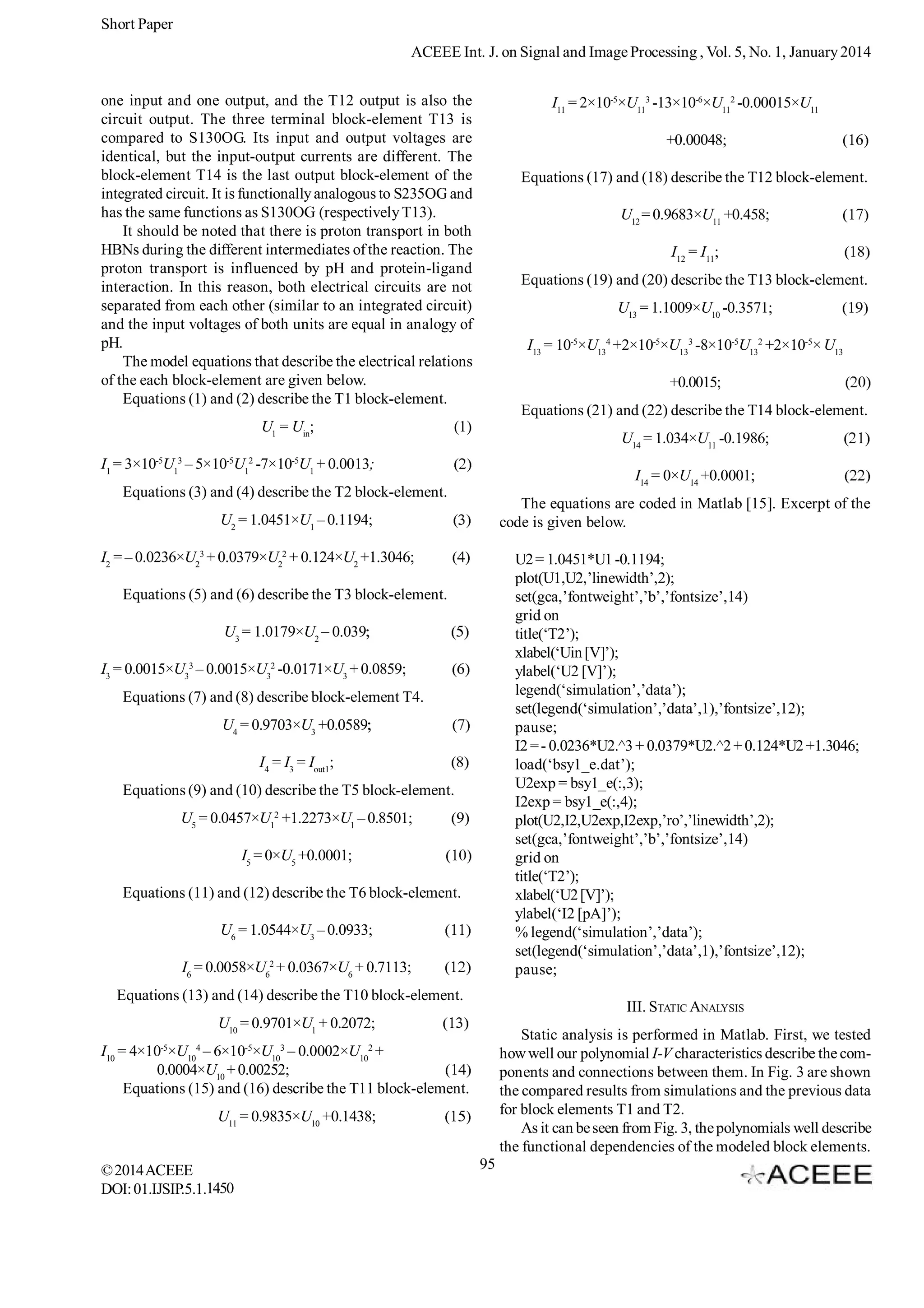 Short Paper
ACEEE Int. J. on Signal and Image Processing , Vol. 5, No. 1, January 2014
one input and one output, and the T12 output is also the
circuit output. The three terminal block-element T13 is
compared to S130OG. Its input and output voltages are
identical, but the input-output currents are different. The
block-element T14 is the last output block-element of the
integrated circuit. It is functionally analogous to S235OG and
has the same functions as S130OG (respectively T13).
It should be noted that there is proton transport in both
HBNs during the different intermediates of the reaction. The
proton transport is influenced by pH and protein-ligand
interaction. In this reason, both electrical circuits are not
separated from each other (similar to an integrated circuit)
and the input voltages of both units are equal in analogy of
pH.
The model equations that describe the electrical relations
of the each block-element are given below.
Equations (1) and (2) describe the T1 block-element.
U1 = Uin;
-5

3
1

-5

2
1

I11 = 2×10-5×U113 -13×10-6×U112 -0.00015×U11
+0.00048;
Equations (17) and (18) describe the T12 block-element.
U12 = 0.9683×U11 +0.458;
I12 = I11;
Equations (19) and (20) describe the T13 block-element.
U13 = 1.1009×U10 -0.3571;
I13 = 10-5×U134 +2×10-5×U133 -8×10-5U132 +2×10-5× U13
+0.0015;
Equations (21) and (22) describe the T14 block-element.

(1)

U14 = 1.034×U11 -0.1986;

-5

I1 = 3×10 U – 5×10 U -7×10 U1 + 0.0013;

I14 = 0×U14 +0.0001;

Equations (3) and (4) describe the T2 block-element.

The equations are coded in Matlab [15]. Excerpt of the
code is given below.

U2 = 1.0451×U1 – 0.1194;
I2 = – 0.0236×U23 + 0.0379×U22 + 0.124×U2 +1.3046;

U2 = 1.0451*U1 -0.1194;
plot(U1,U2,’linewidth’,2);
set(gca,’fontweight’,’b’,’fontsize’,14)
grid on
title(‘T2’);
xlabel(‘Uin [V]’);
ylabel(‘U2 [V]’);
legend(‘simulation’,’data’);
set(legend(‘simulation’,’data’,1),’fontsize’,12);
pause;
I2 = - 0.0236*U2.^3 + 0.0379*U2.^2 + 0.124*U2 +1.3046;
load(‘bsy1_e.dat’);
U2exp = bsy1_e(:,3);
I2exp = bsy1_e(:,4);
plot(U2,I2,U2exp,I2exp,’ro’,’linewidth’,2);
set(gca,’fontweight’,’b’,’fontsize’,14)
grid on
title(‘T2’);
xlabel(‘U2 [V]’);
ylabel(‘I2 [pA]’);
% legend(‘simulation’,’data’);
set(legend(‘simulation’,’data’,1),’fontsize’,12);
pause;

Equations (5) and (6) describe the T3 block-element.
U3 = 1.0179×U2 – 0.039
I3 = 0.0015×U33 – 0.0015×U32 -0.0171×U3 + 0.0859;
Equations (7) and (8) describe block-element T4.
U4 = 0.9703×U3 +0.0589
I4 = I3 = Iout1;
Equations (9) and (10) describe the T5 block-element.
U5 = 0.0457×U12 +1.2273×U1 – 0.8501;
I5 = 0×U5 +0.0001;
Equations (11) and (12) describe the T6 block-element.
U6 = 1.0544×U3 – 0.0933;
I6 = 0.0058×U62 + 0.0367×U6 + 0.7113;
Equations (13) and (14) describe the T10 block-element.

III. STATIC ANALYSIS

U10 = 0.9701×U1 + 0.2072;

Static analysis is performed in Matlab. First, we tested
how well our polynomial I-V characteristics describe the components and connections between them. In Fig. 3 are shown
the compared results from simulations and the previous data
for block elements T1 and T2.
As it can be seen from Fig. 3, the polynomials well describe
the functional dependencies of the modeled block elements.

I10 = 4×10-5×U104 – 6×10-5×U103 – 0.0002×U102 +
0.0004×U10 + 0.00252;
Equations (15) and (16) describe the T11 block-element.
U11 = 0.9835×U10 +0.1438;
© 2014 ACEEE
DOI: 01.IJSIP.5.1.1450

95

 