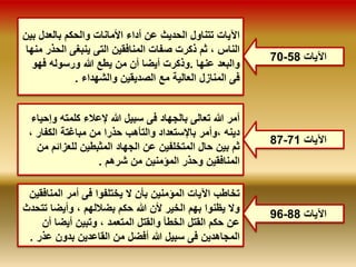 70- الآيات 58 
الآيات تتناول الحديث عن أداء الأمانات والحكم بالعدل بين 
الناس ، ثم ذكرت صفات المنافقين التى ينبغى الحذر منها 
والبعد عنها .وذكرت أيضا أن من يطع الله ورسوله فهو 
فى المنازل العالية مع الصديقين والشهداء . 
أمر الله تعالى بالجهاد فى سبيل الله لإعلاء كلمته وإحياء 
دينه ،وأمر بالإستعداد والتأهب حذرا من مباغتة الكفار ، 
ثم بين حال المتخلفين عن الجهاد المثبطين للعزائم من 
المنافقين وحذر المؤمنين من شرهم . 
87- الآيات 71 
تخاطب الآيات المؤمنين بأن لا يختلفوا فى أمر المنافقين 
ولا يظنوا بهم الخير لأن الله حكم بضلالهم ، وأيضا تتحدث 
عن حكم القتل الخطأ والقتل المتعمد ، وتبين أيضا أن 
المجاهدين فى سبيل الله أفضل من القاعدين بدون عذر . 
96- الآيات 88 
 