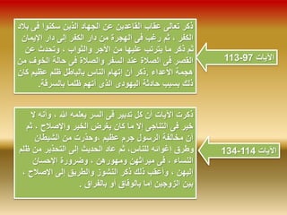 113- الآيات 97 
ذكر تعالى عقاب القاعدين عن الجهاد الذين سكنوا فى بلاد 
الكفر ، ثم رغب فى الهجرة من دار الكفر إلى دار الإيمان 
ثم ذكر ما يترتب عليها من الأجر والثواب ، وتحدث عن 
القصر فى الصلاة عند السفر والصلاة فى حالة الخوف من 
هجمة الأعداء .ذكر أن إتهام الناس بالباطل ظلم عظيم كان 
ذلك بسبب حادثة اليهودى الذى أتهم ظلما بالسرقة. 
ذكرت الآيات أن كل تدبير فى السر يعلمه الله ، وأنه لا 
خير فى التناجى إلا ما كان بغرض الخير والإصلاح ، ثم 
أن مخالفة الرسول جرم عظيم ،وحذرت من الشيطان 
وطرق إغوائه للناس، ثم عاد الحديث إلى التحذير من ظلم 
النساء ، فى ميراثهن ومهورهن ، وضرورة الإحسان 
إليهن ، وأعقب ذلك ذكر النشوز والطريق إلى الإصلاح ، 
بين الزوجين إما بالوفاق أو بالفراق . 
134- الآيات 114 
 