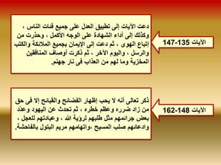 147- الآيات 135 
دعت الآيات إلى تطبيق العدل على جميع فئات الناس ، 
وكذلك إلى أداء الشهادة على الوجه الأكمل ، وحذرت من 
إتباع الهوى ، ثم دعت إلى الإيمان بجميع الملائكة والكتب 
والرسل ، واليوم الآخر ، ثم ذكرت أوصاف المنافقين 
المخزية وما لهم من العذاب فى نار جهنم. 
ذكر تعالى أنه لا يحب إظهار الفضائح والقبائح إلا فى حق 
من زاد ضرره وعظم خطره ، ثم تحدث عن اليهود وعدّد 
بعض جرائمهم مثل طلبهم لرؤية الله ، وعبادتهم للعجل ، 
وادعائهم صلب المسيح ،واتهامهم مريم البتول بالفاحشة. 
162- الآيات 148 
 