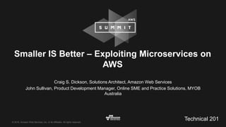 © 2016, Amazon Web Services, Inc. or its Affiliates. All rights reserved.
Craig S. Dickson, Solutions Architect, Amazon Web Services
John Sullivan, Product Development Manager, Online SME and Practice Solutions, MYOB
Australia
Smaller IS Better – Exploiting Microservices on
AWS
Technical 201
 