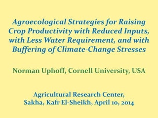 Agroecological Strategies for Raising
Crop Productivity with Reduced Inputs,
with Less Water Requirement, and with
Buffering of Climate-Change Stresses
Norman Uphoff, Cornell University, USA
Agricultural Research Center,
Sakha, Kafr El-Sheikh, April 10, 2014
 