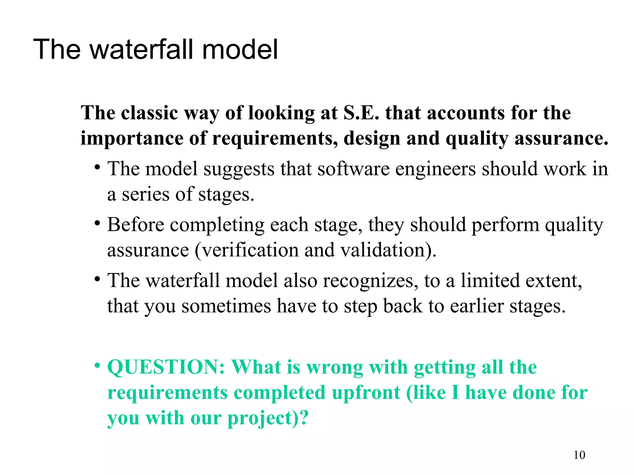 10
The waterfall model
The classic way of looking at S.E. that accounts for the
importance of requirements, design and quality assurance.
• The model suggests that software engineers should work in
a series of stages.
• Before completing each stage, they should perform quality
assurance (verification and validation).
• The waterfall model also recognizes, to a limited extent,
that you sometimes have to step back to earlier stages.
• QUESTION: What is wrong with getting all the
requirements completed upfront (like I have done for
you with our project)?
 