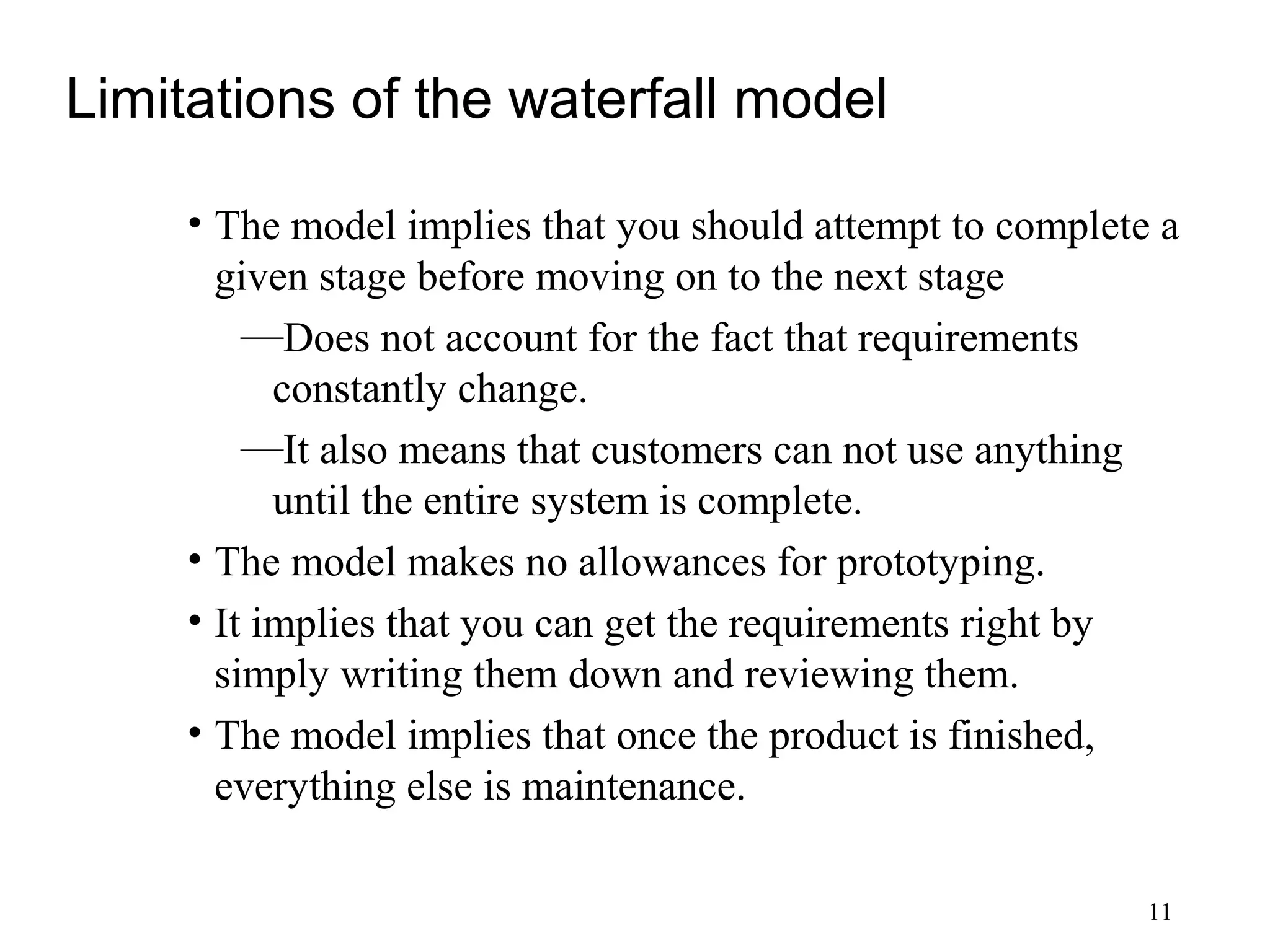 11
Limitations of the waterfall model
• The model implies that you should attempt to complete a
given stage before moving on to the next stage
—Does not account for the fact that requirements
constantly change.
—It also means that customers can not use anything
until the entire system is complete.
• The model makes no allowances for prototyping.
• It implies that you can get the requirements right by
simply writing them down and reviewing them.
• The model implies that once the product is finished,
everything else is maintenance.
 