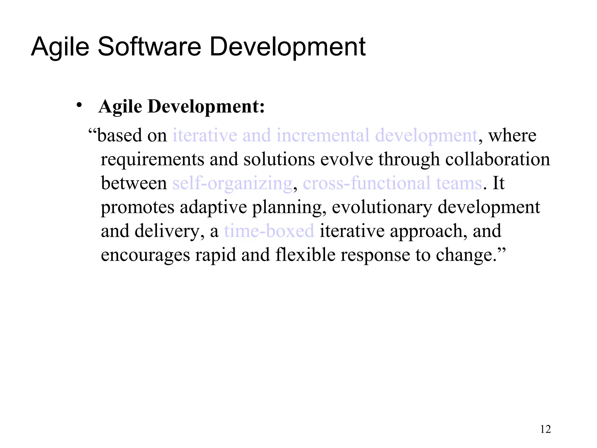 Agile Software Development
• Agile Development:
“based on iterative and incremental development, where
requirements and solutions evolve through collaboration
between self-organizing, cross-functional teams. It
promotes adaptive planning, evolutionary development
and delivery, a time-boxed iterative approach, and
encourages rapid and flexible response to change.”
12
 