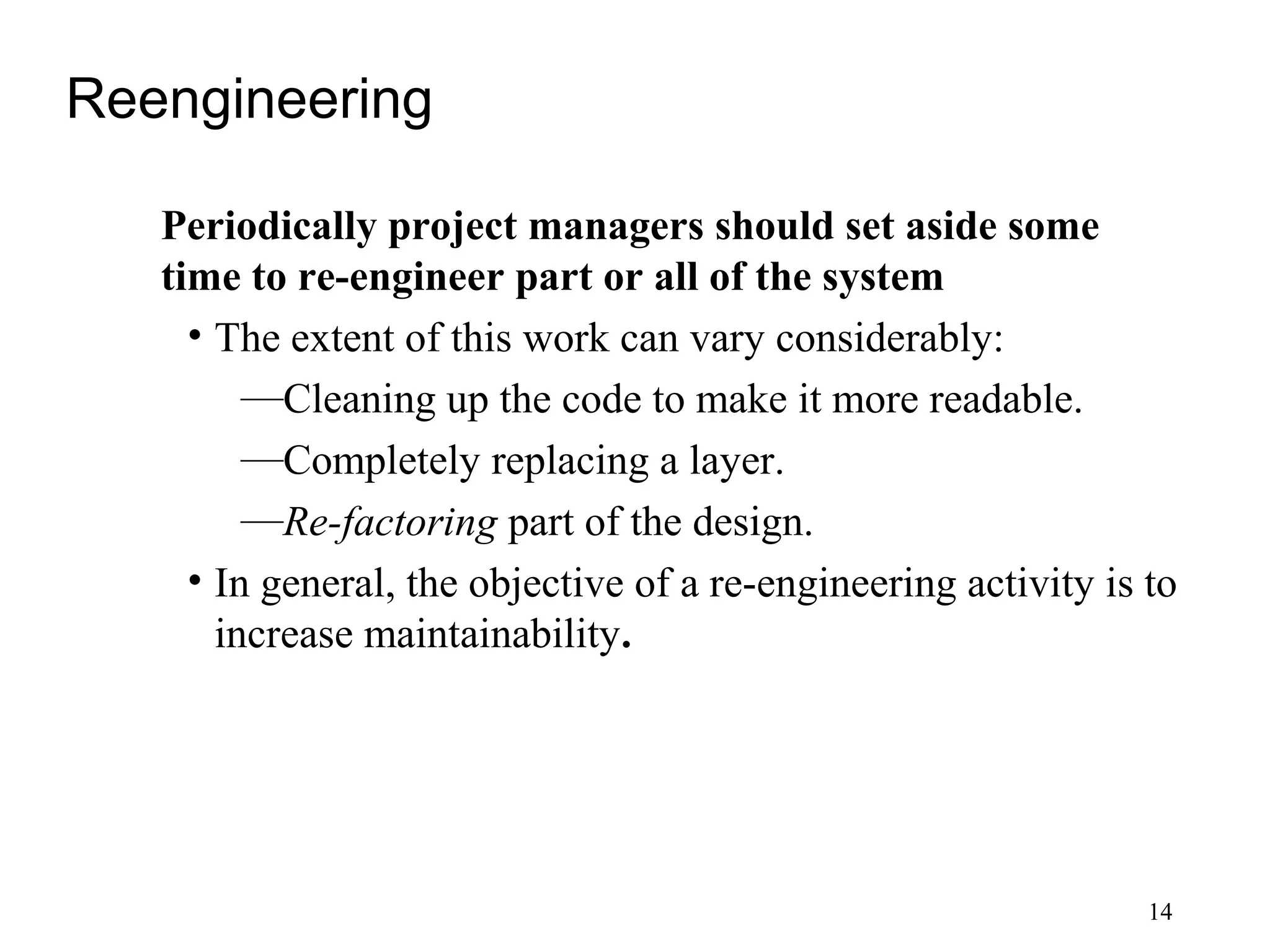 14
Reengineering
Periodically project managers should set aside some
time to re-engineer part or all of the system
• The extent of this work can vary considerably:
—Cleaning up the code to make it more readable.
—Completely replacing a layer.
—Re-factoring part of the design.
• In general, the objective of a re-engineering activity is to
increase maintainability.
 