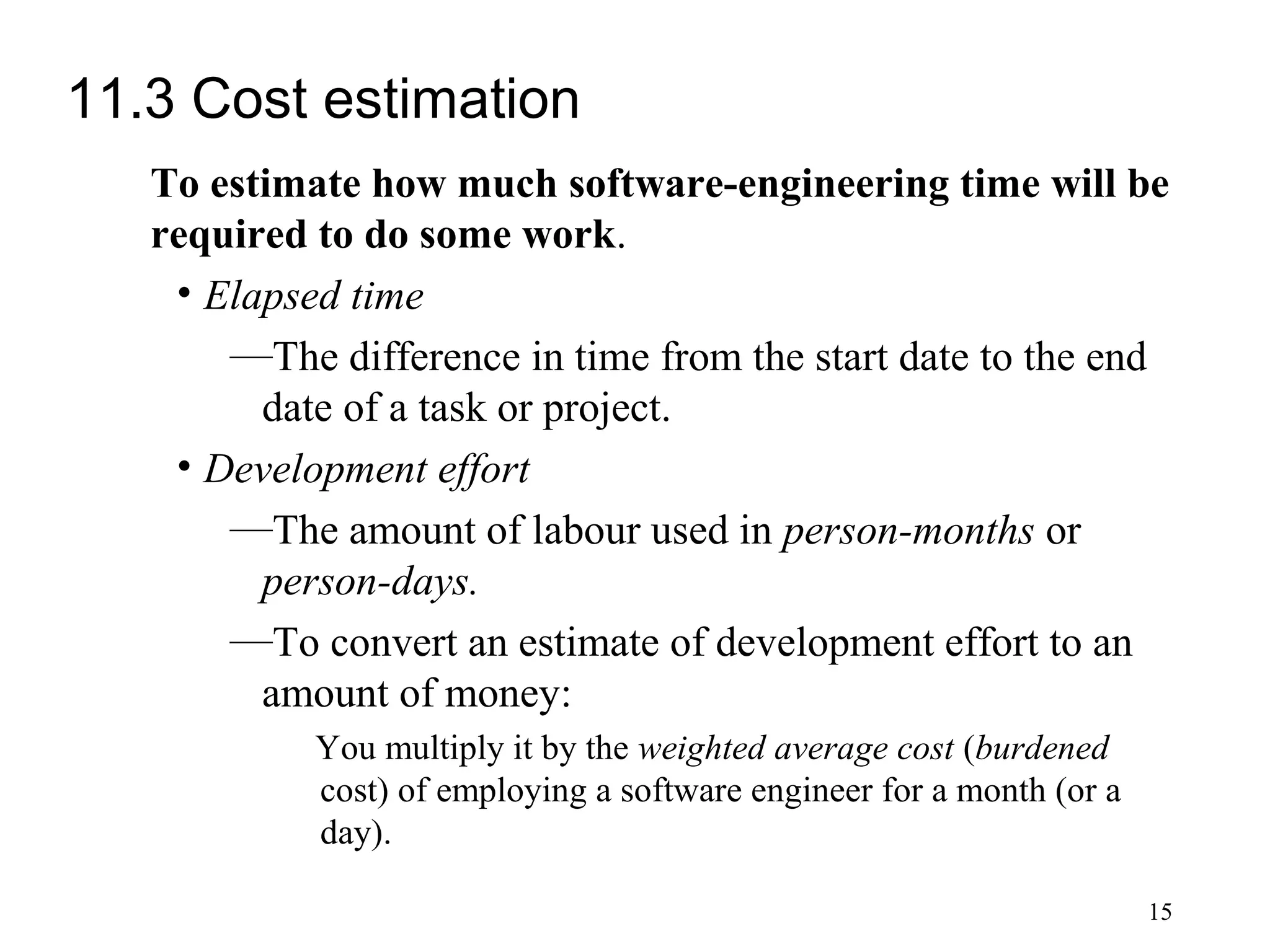 15
11.3 Cost estimation
To estimate how much software-engineering time will be
required to do some work.
• Elapsed time
—The difference in time from the start date to the end
date of a task or project.
• Development effort
—The amount of labour used in person-months or
person-days.
—To convert an estimate of development effort to an
amount of money:
You multiply it by the weighted average cost (burdened
cost) of employing a software engineer for a month (or a
day).
 