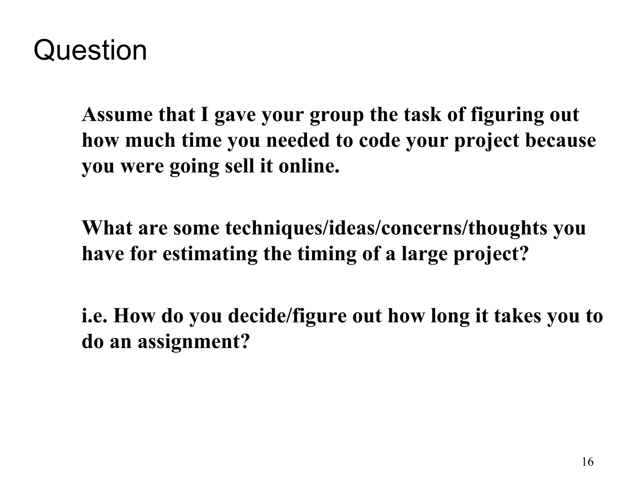 16
Question
Assume that I gave your group the task of figuring out
how much time you needed to code your project because
you were going sell it online.
What are some techniques/ideas/concerns/thoughts you
have for estimating the timing of a large project?
i.e. How do you decide/figure out how long it takes you to
do an assignment?
 