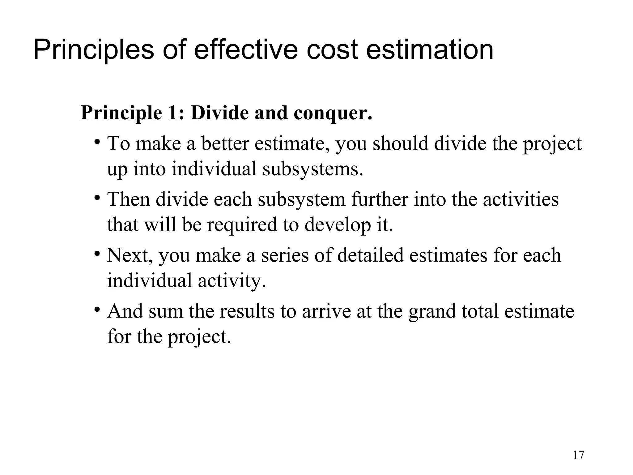 17
Principles of effective cost estimation
Principle 1: Divide and conquer.
• To make a better estimate, you should divide the project
up into individual subsystems.
• Then divide each subsystem further into the activities
that will be required to develop it.
• Next, you make a series of detailed estimates for each
individual activity.
• And sum the results to arrive at the grand total estimate
for the project.
 
