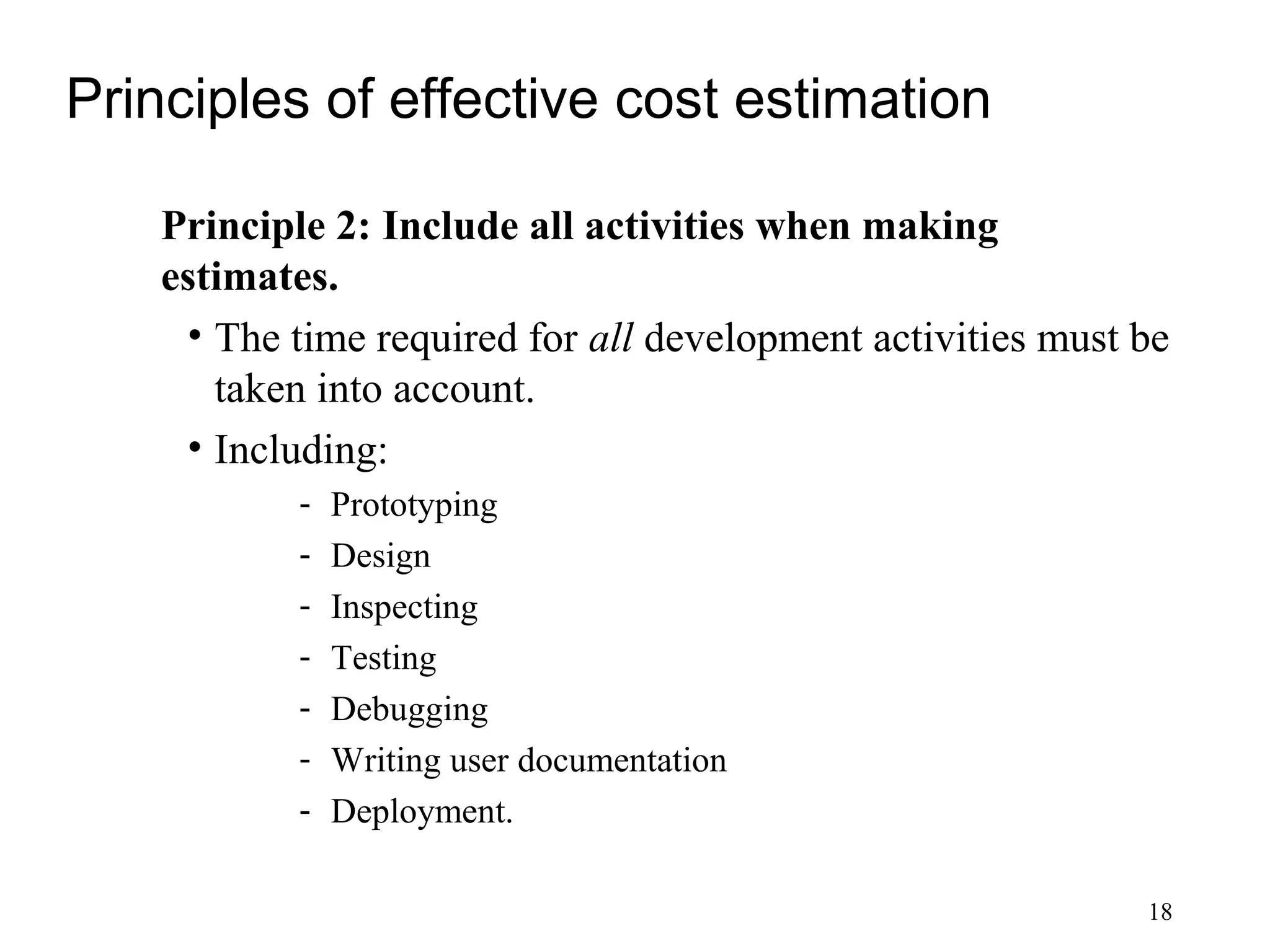 18
Principles of effective cost estimation
Principle 2: Include all activities when making
estimates.
• The time required for all development activities must be
taken into account.
• Including:
- Prototyping
- Design
- Inspecting
- Testing
- Debugging
- Writing user documentation
- Deployment.
 