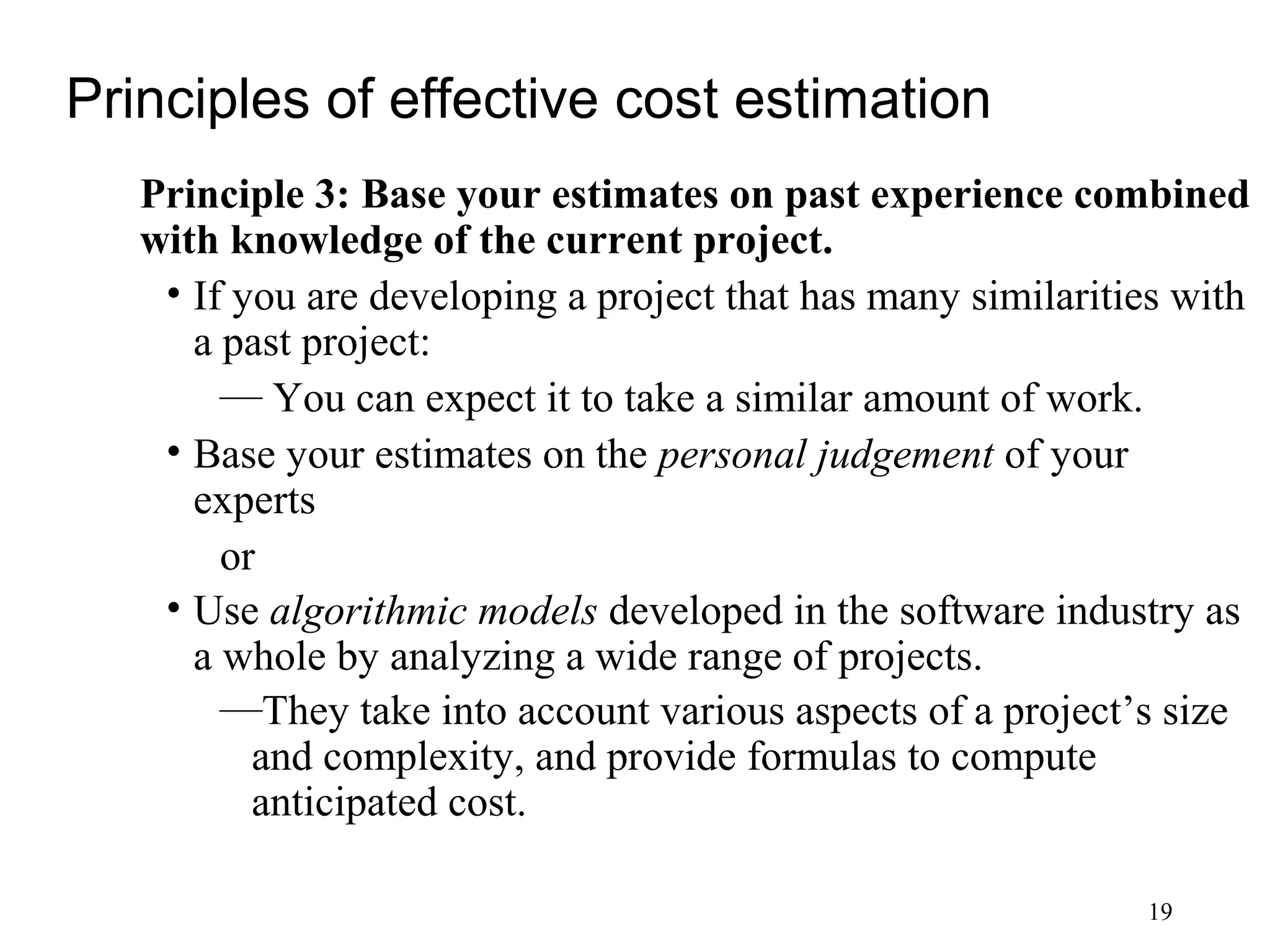 19
Principles of effective cost estimation
Principle 3: Base your estimates on past experience combined
with knowledge of the current project.
• If you are developing a project that has many similarities with
a past project:
— You can expect it to take a similar amount of work.
• Base your estimates on the personal judgement of your
experts
or
• Use algorithmic models developed in the software industry as
a whole by analyzing a wide range of projects.
—They take into account various aspects of a project’s size
and complexity, and provide formulas to compute
anticipated cost.
 
