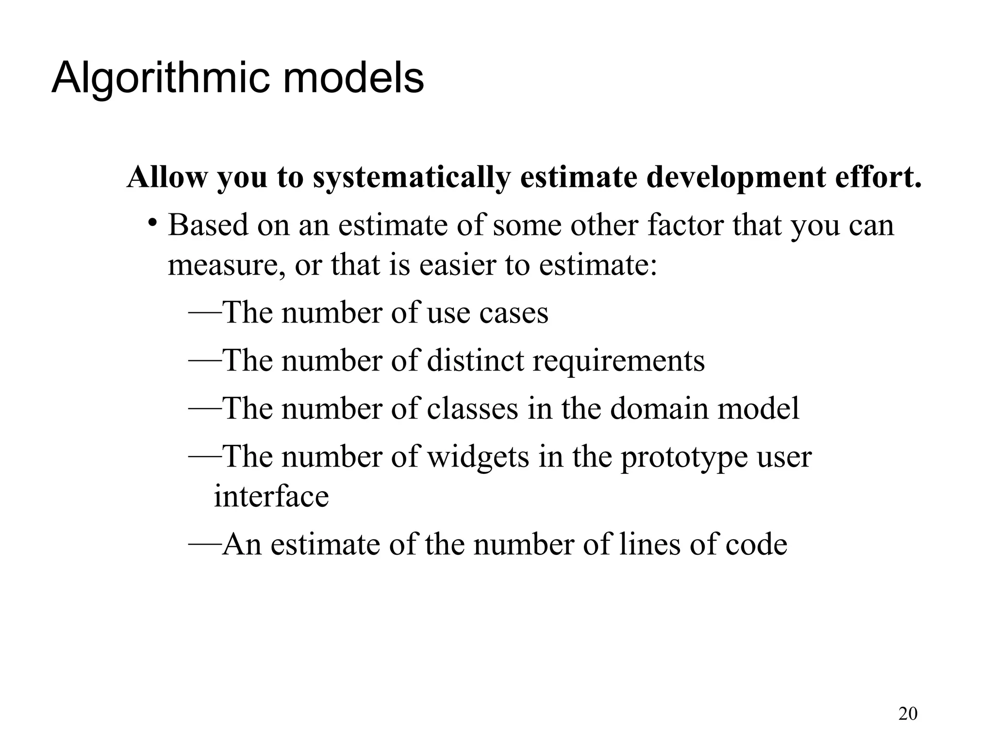 20
Algorithmic models
Allow you to systematically estimate development effort.
• Based on an estimate of some other factor that you can
measure, or that is easier to estimate:
—The number of use cases
—The number of distinct requirements
—The number of classes in the domain model
—The number of widgets in the prototype user
interface
—An estimate of the number of lines of code
 