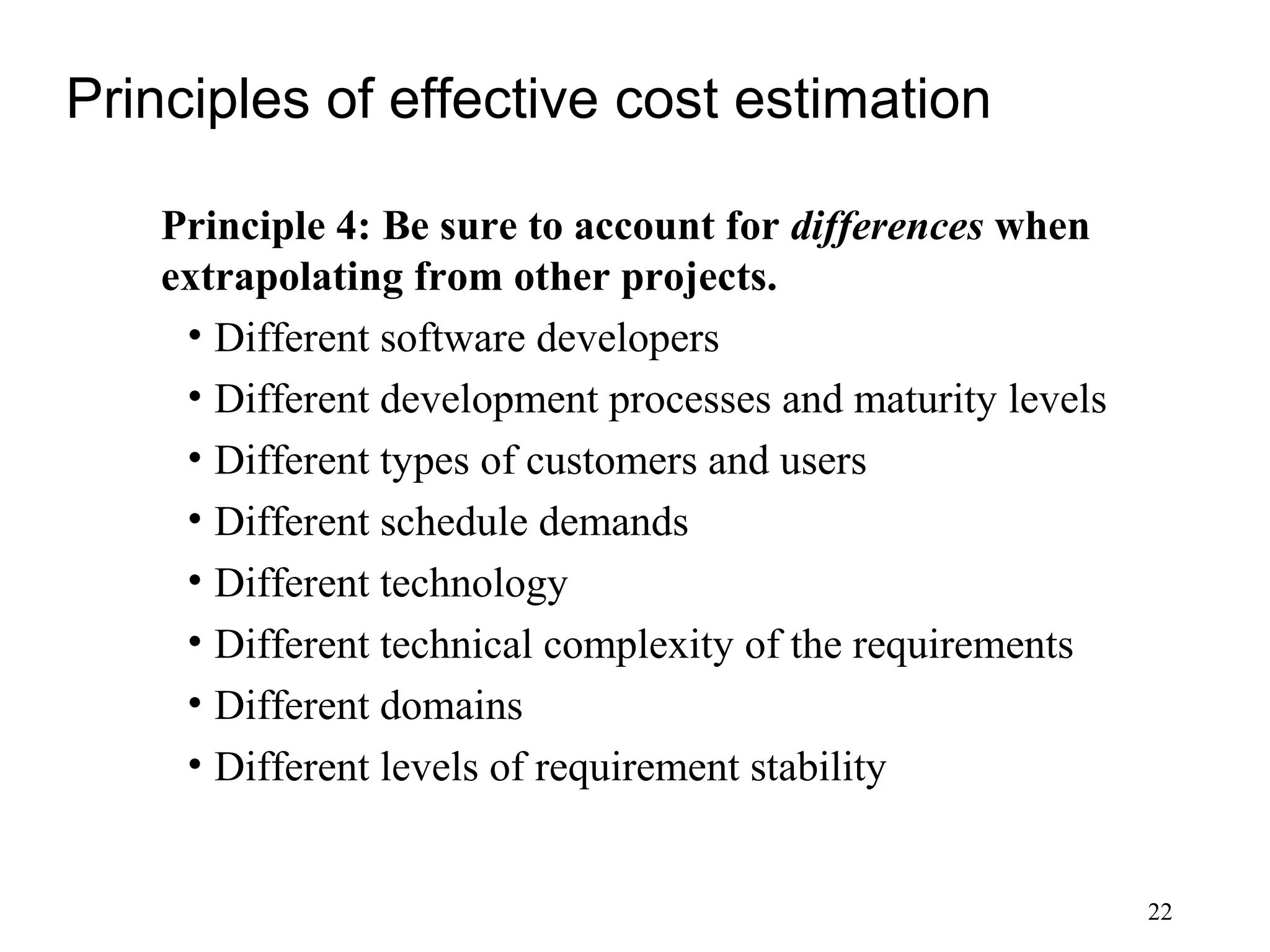 22
Principles of effective cost estimation
Principle 4: Be sure to account for differences when
extrapolating from other projects.
• Different software developers
• Different development processes and maturity levels
• Different types of customers and users
• Different schedule demands
• Different technology
• Different technical complexity of the requirements
• Different domains
• Different levels of requirement stability
 