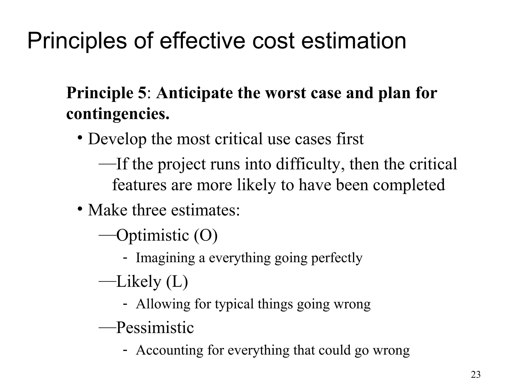23
Principles of effective cost estimation
Principle 5: Anticipate the worst case and plan for
contingencies.
• Develop the most critical use cases first
—If the project runs into difficulty, then the critical
features are more likely to have been completed
• Make three estimates:
—Optimistic (O)
- Imagining a everything going perfectly
—Likely (L)
- Allowing for typical things going wrong
—Pessimistic
- Accounting for everything that could go wrong
 