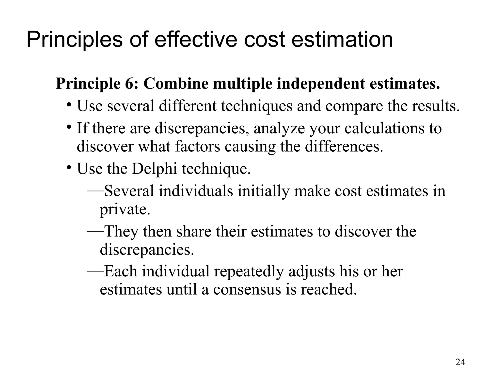 24
Principles of effective cost estimation
Principle 6: Combine multiple independent estimates.
• Use several different techniques and compare the results.
• If there are discrepancies, analyze your calculations to
discover what factors causing the differences.
• Use the Delphi technique.
—Several individuals initially make cost estimates in
private.
—They then share their estimates to discover the
discrepancies.
—Each individual repeatedly adjusts his or her
estimates until a consensus is reached.
 