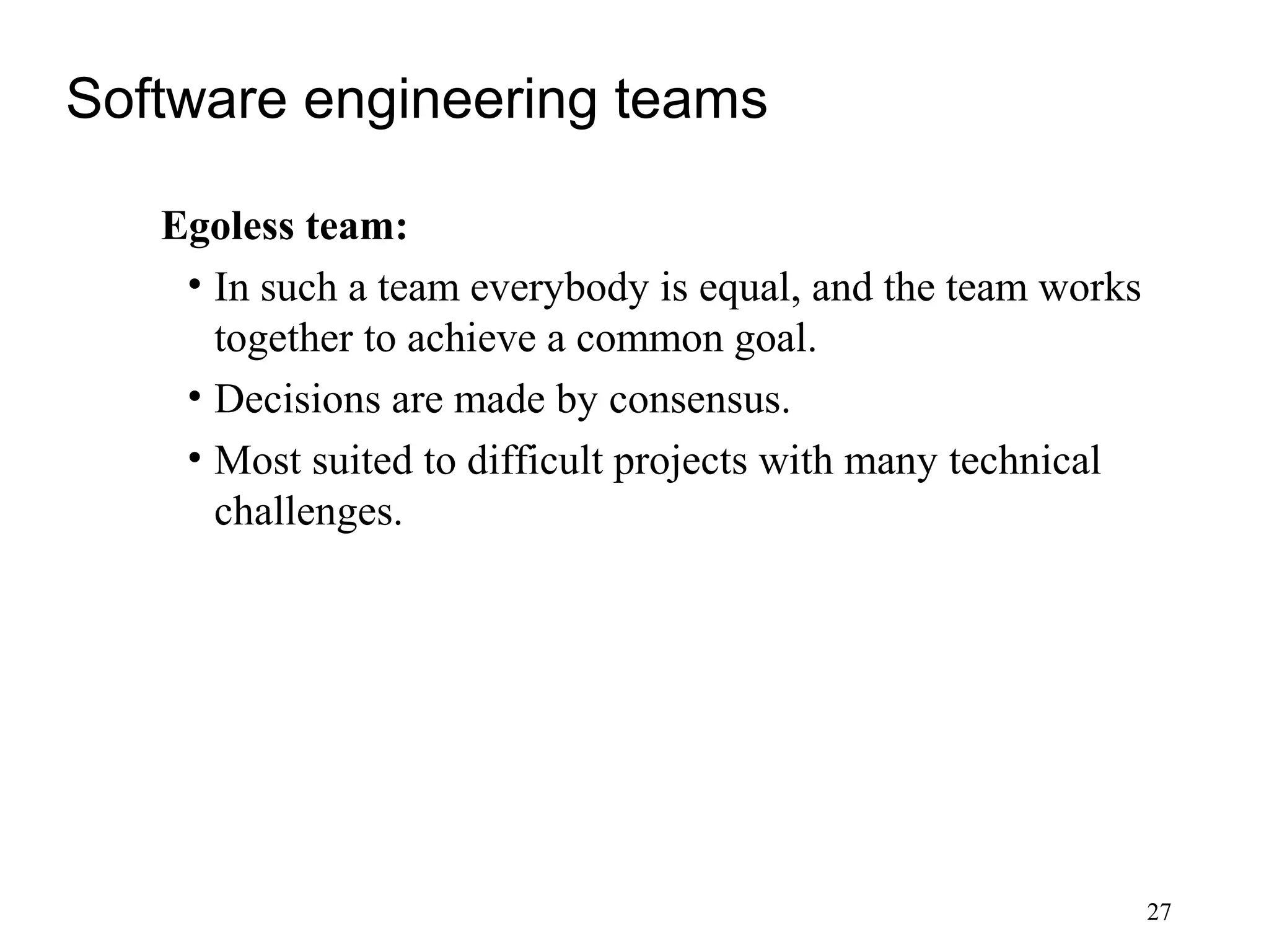 27
Software engineering teams
Egoless team:
• In such a team everybody is equal, and the team works
together to achieve a common goal.
• Decisions are made by consensus.
• Most suited to difficult projects with many technical
challenges.
 