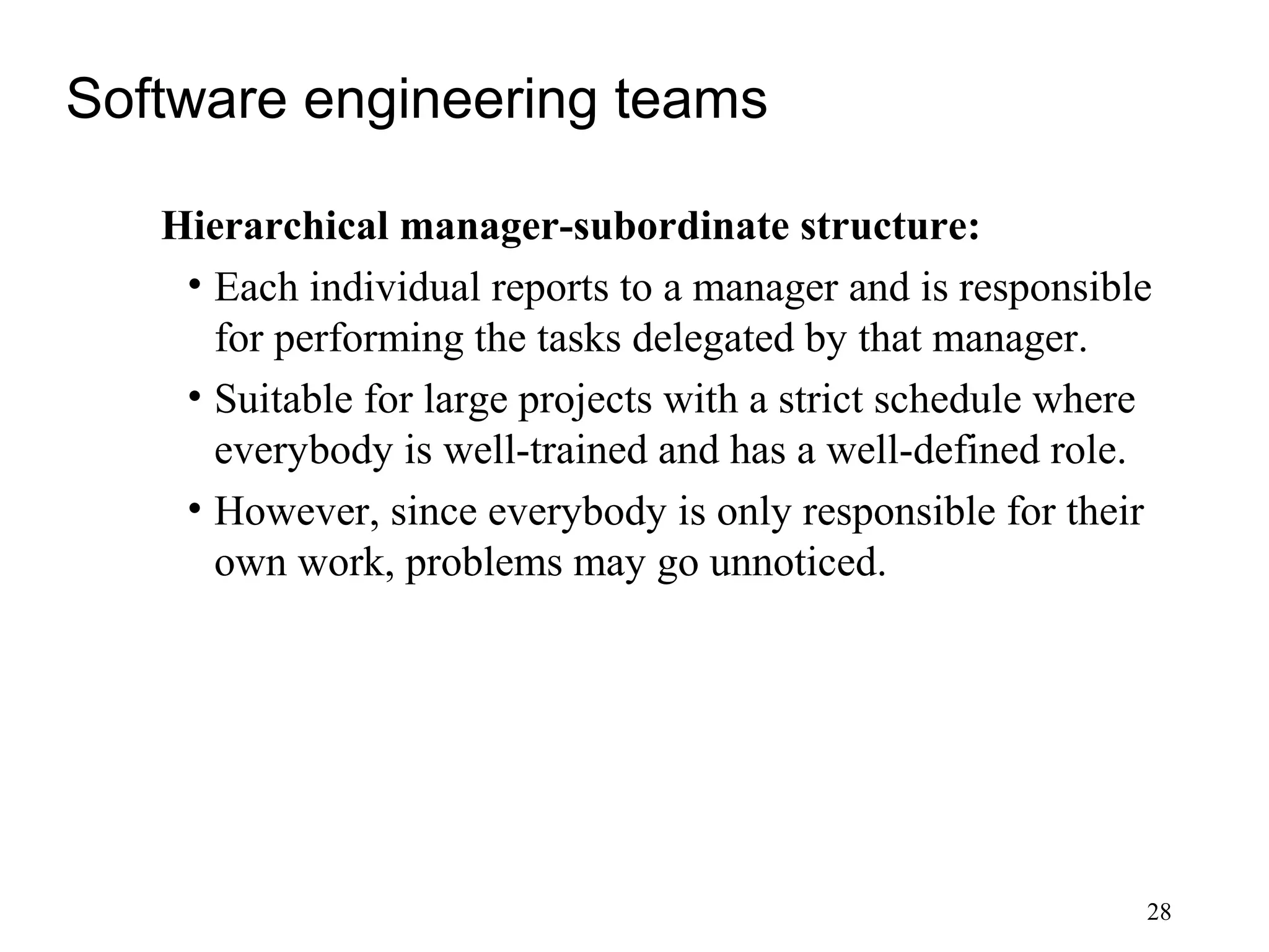 28
Software engineering teams
Hierarchical manager-subordinate structure:
• Each individual reports to a manager and is responsible
for performing the tasks delegated by that manager.
• Suitable for large projects with a strict schedule where
everybody is well-trained and has a well-defined role.
• However, since everybody is only responsible for their
own work, problems may go unnoticed.
 