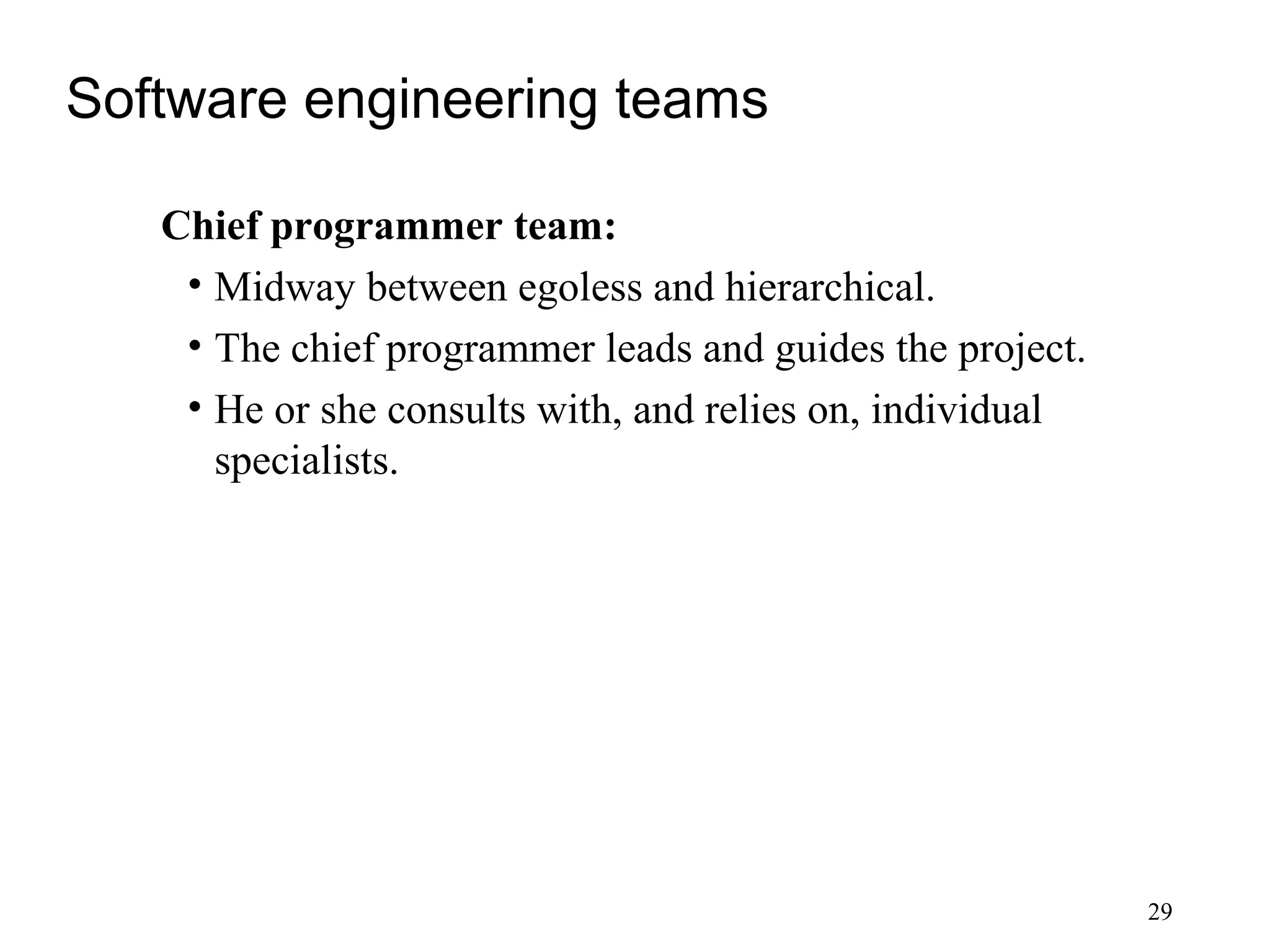 29
Software engineering teams
Chief programmer team:
• Midway between egoless and hierarchical.
• The chief programmer leads and guides the project.
• He or she consults with, and relies on, individual
specialists.
 