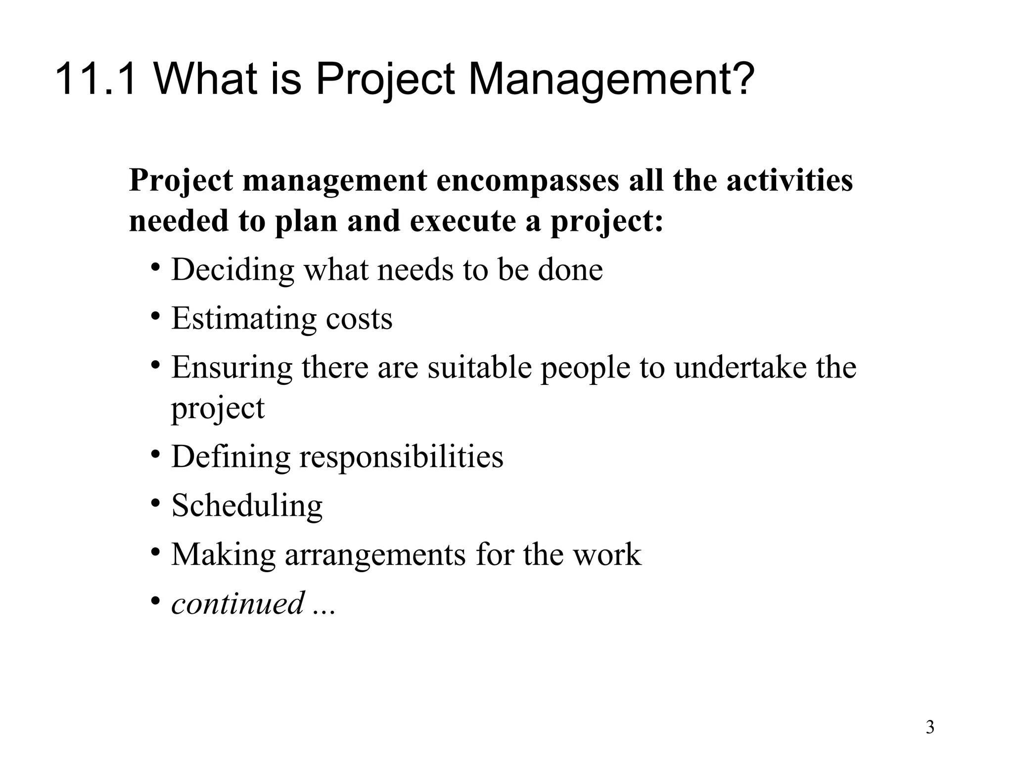 3
11.1 What is Project Management?
Project management encompasses all the activities
needed to plan and execute a project:
• Deciding what needs to be done
• Estimating costs
• Ensuring there are suitable people to undertake the
project
• Defining responsibilities
• Scheduling
• Making arrangements for the work
• continued ...
 