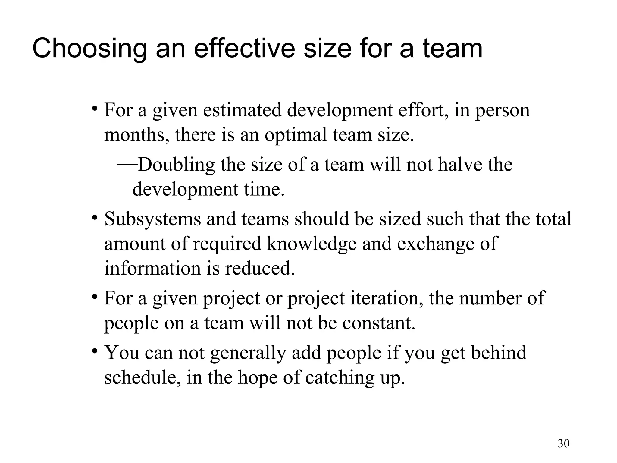 30
Choosing an effective size for a team
• For a given estimated development effort, in person
months, there is an optimal team size.
—Doubling the size of a team will not halve the
development time.
• Subsystems and teams should be sized such that the total
amount of required knowledge and exchange of
information is reduced.
• For a given project or project iteration, the number of
people on a team will not be constant.
• You can not generally add people if you get behind
schedule, in the hope of catching up.
 