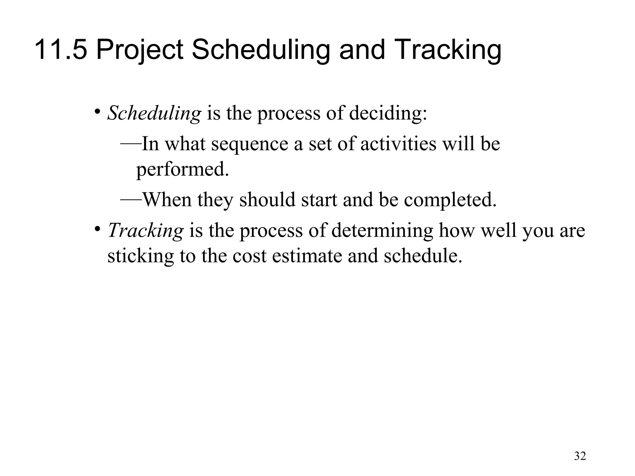 32
11.5 Project Scheduling and Tracking
• Scheduling is the process of deciding:
—In what sequence a set of activities will be
performed.
—When they should start and be completed.
• Tracking is the process of determining how well you are
sticking to the cost estimate and schedule.
 