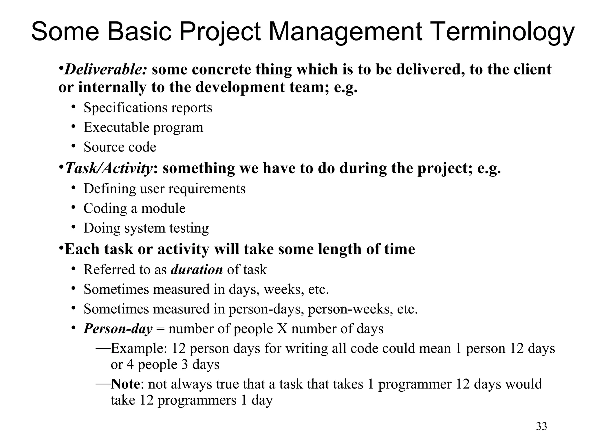 33
Some Basic Project Management Terminology
•Deliverable: some concrete thing which is to be delivered, to the client
or internally to the development team; e.g.
• Specifications reports
• Executable program
• Source code
•Task/Activity: something we have to do during the project; e.g.
• Defining user requirements
• Coding a module
• Doing system testing
•Each task or activity will take some length of time
• Referred to as duration of task
• Sometimes measured in days, weeks, etc.
• Sometimes measured in person-days, person-weeks, etc.
• Person-day = number of people X number of days
—Example: 12 person days for writing all code could mean 1 person 12 days
or 4 people 3 days
—Note: not always true that a task that takes 1 programmer 12 days would
take 12 programmers 1 day
 