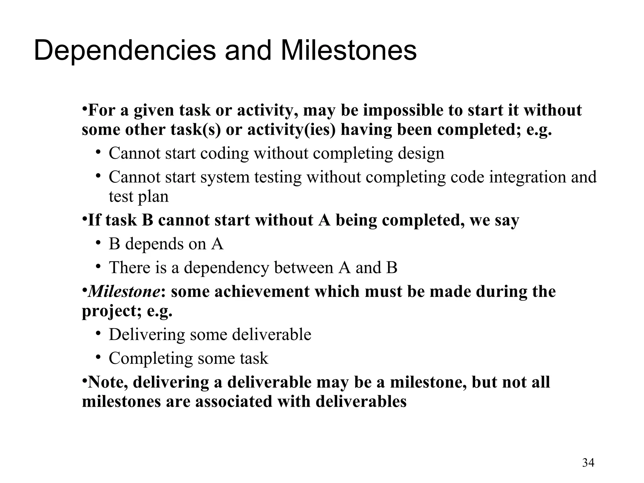 34
Dependencies and Milestones
•For a given task or activity, may be impossible to start it without
some other task(s) or activity(ies) having been completed; e.g.
• Cannot start coding without completing design
• Cannot start system testing without completing code integration and
test plan
•If task B cannot start without A being completed, we say
• B depends on A
• There is a dependency between A and B
•Milestone: some achievement which must be made during the
project; e.g.
• Delivering some deliverable
• Completing some task
•Note, delivering a deliverable may be a milestone, but not all
milestones are associated with deliverables
 