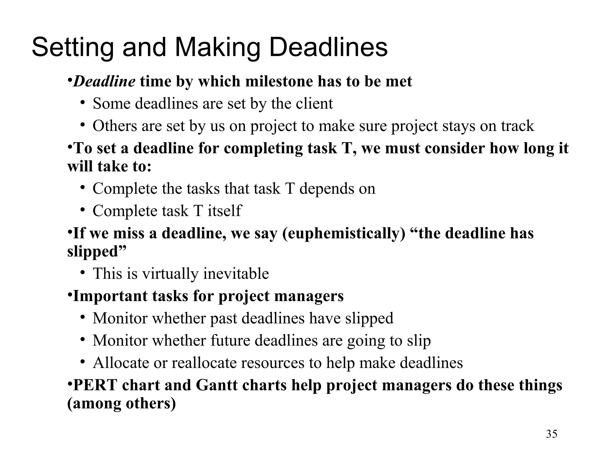 35
Setting and Making Deadlines
•Deadline time by which milestone has to be met
• Some deadlines are set by the client
• Others are set by us on project to make sure project stays on track
•To set a deadline for completing task T, we must consider how long it
will take to:
• Complete the tasks that task T depends on
• Complete task T itself
•If we miss a deadline, we say (euphemistically) “the deadline has
slipped”
• This is virtually inevitable
•Important tasks for project managers
• Monitor whether past deadlines have slipped
• Monitor whether future deadlines are going to slip
• Allocate or reallocate resources to help make deadlines
•PERT chart and Gantt charts help project managers do these things
(among others)
 