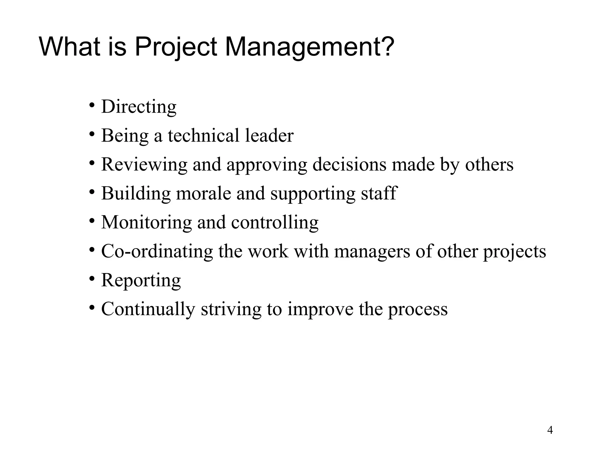 4
What is Project Management?
• Directing
• Being a technical leader
• Reviewing and approving decisions made by others
• Building morale and supporting staff
• Monitoring and controlling
• Co-ordinating the work with managers of other projects
• Reporting
• Continually striving to improve the process
 