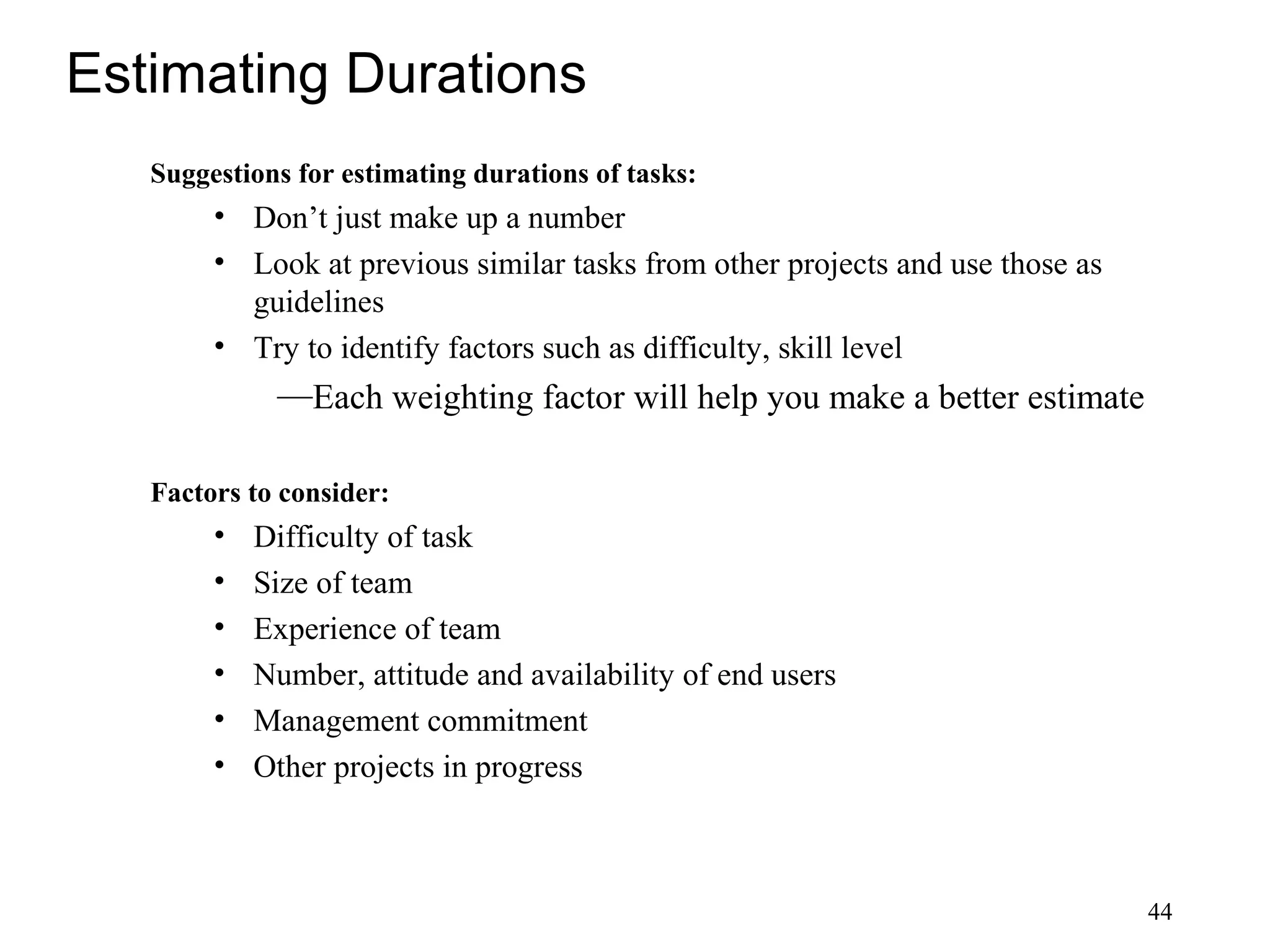 44
Estimating Durations
Suggestions for estimating durations of tasks:
• Don’t just make up a number
• Look at previous similar tasks from other projects and use those as
guidelines
• Try to identify factors such as difficulty, skill level
—Each weighting factor will help you make a better estimate
Factors to consider:
• Difficulty of task
• Size of team
• Experience of team
• Number, attitude and availability of end users
• Management commitment
• Other projects in progress
 