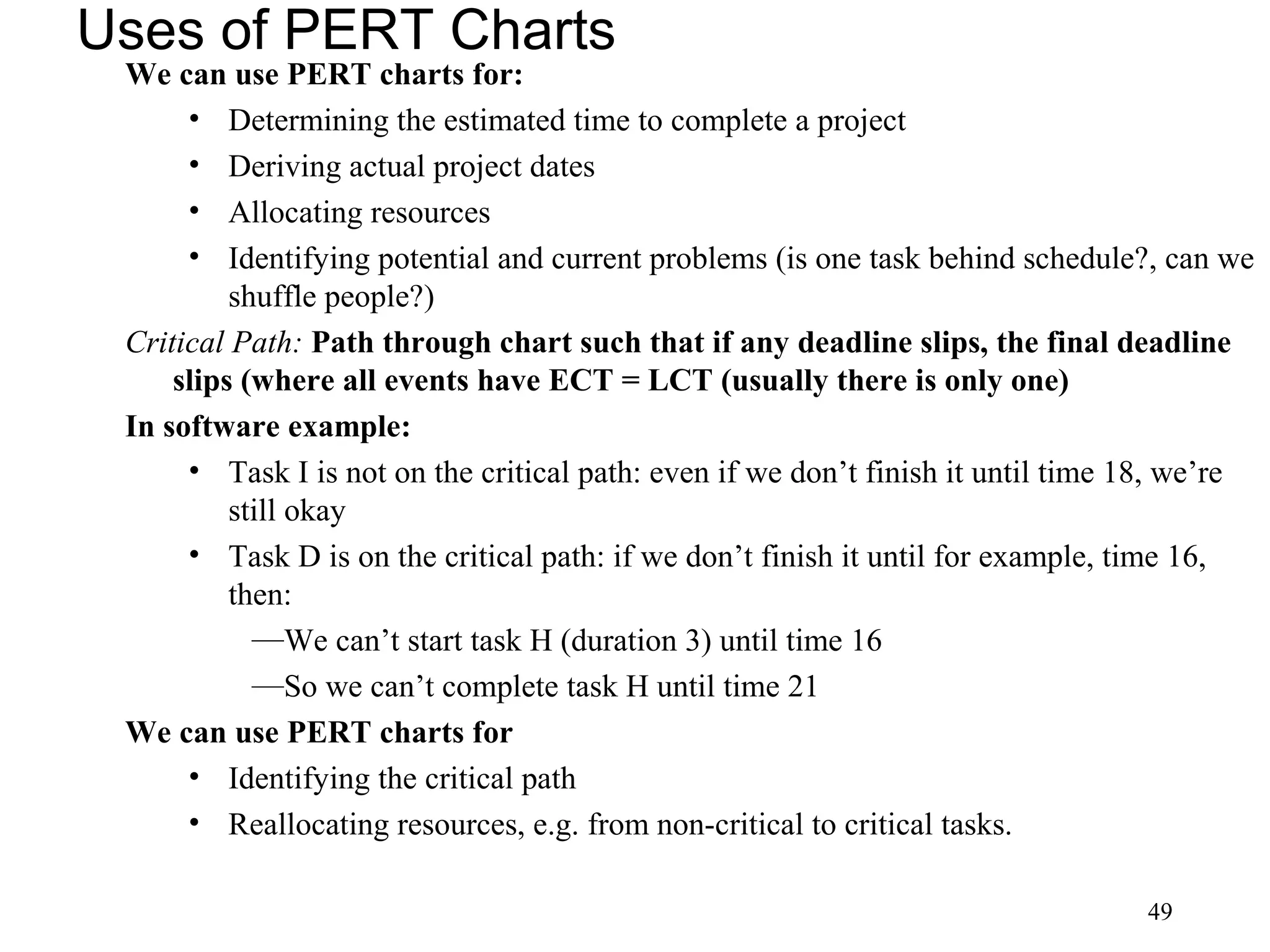 49
Uses of PERT Charts
We can use PERT charts for:
• Determining the estimated time to complete a project
• Deriving actual project dates
• Allocating resources
• Identifying potential and current problems (is one task behind schedule?, can we
shuffle people?)
Critical Path: Path through chart such that if any deadline slips, the final deadline
slips (where all events have ECT = LCT (usually there is only one)
In software example:
• Task I is not on the critical path: even if we don’t finish it until time 18, we’re
still okay
• Task D is on the critical path: if we don’t finish it until for example, time 16,
then:
—We can’t start task H (duration 3) until time 16
—So we can’t complete task H until time 21
We can use PERT charts for
• Identifying the critical path
• Reallocating resources, e.g. from non-critical to critical tasks.
 