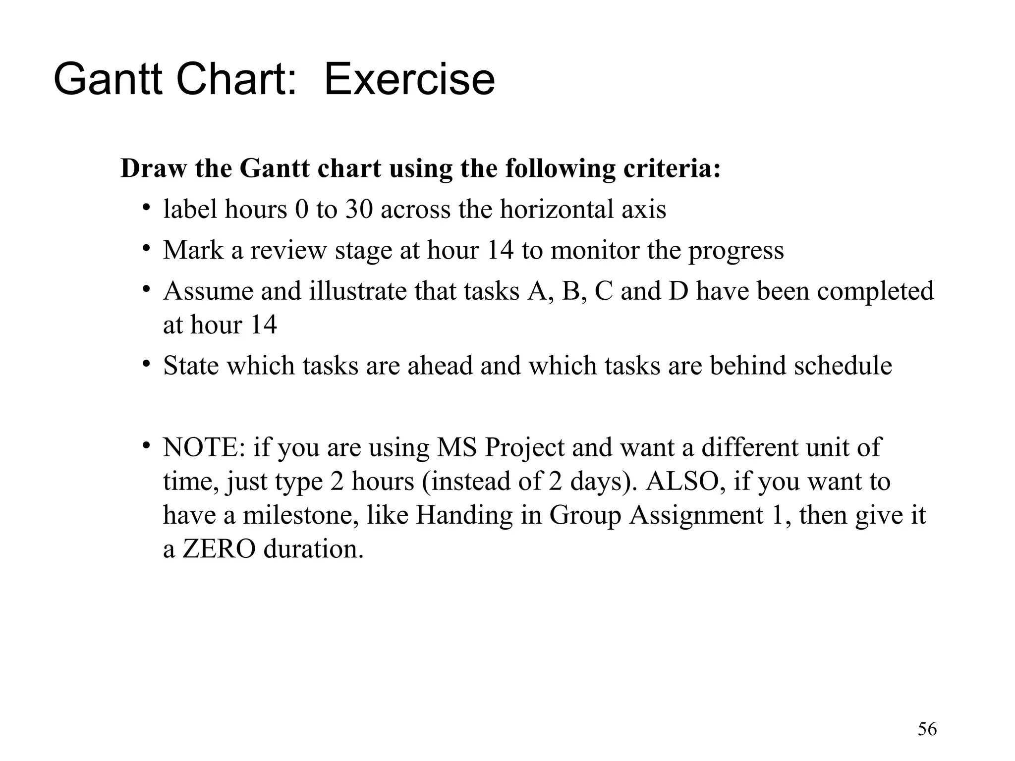 56
Gantt Chart: Exercise
Draw the Gantt chart using the following criteria:
• label hours 0 to 30 across the horizontal axis
• Mark a review stage at hour 14 to monitor the progress
• Assume and illustrate that tasks A, B, C and D have been completed
at hour 14
• State which tasks are ahead and which tasks are behind schedule
• NOTE: if you are using MS Project and want a different unit of
time, just type 2 hours (instead of 2 days). ALSO, if you want to
have a milestone, like Handing in Group Assignment 1, then give it
a ZERO duration.
 