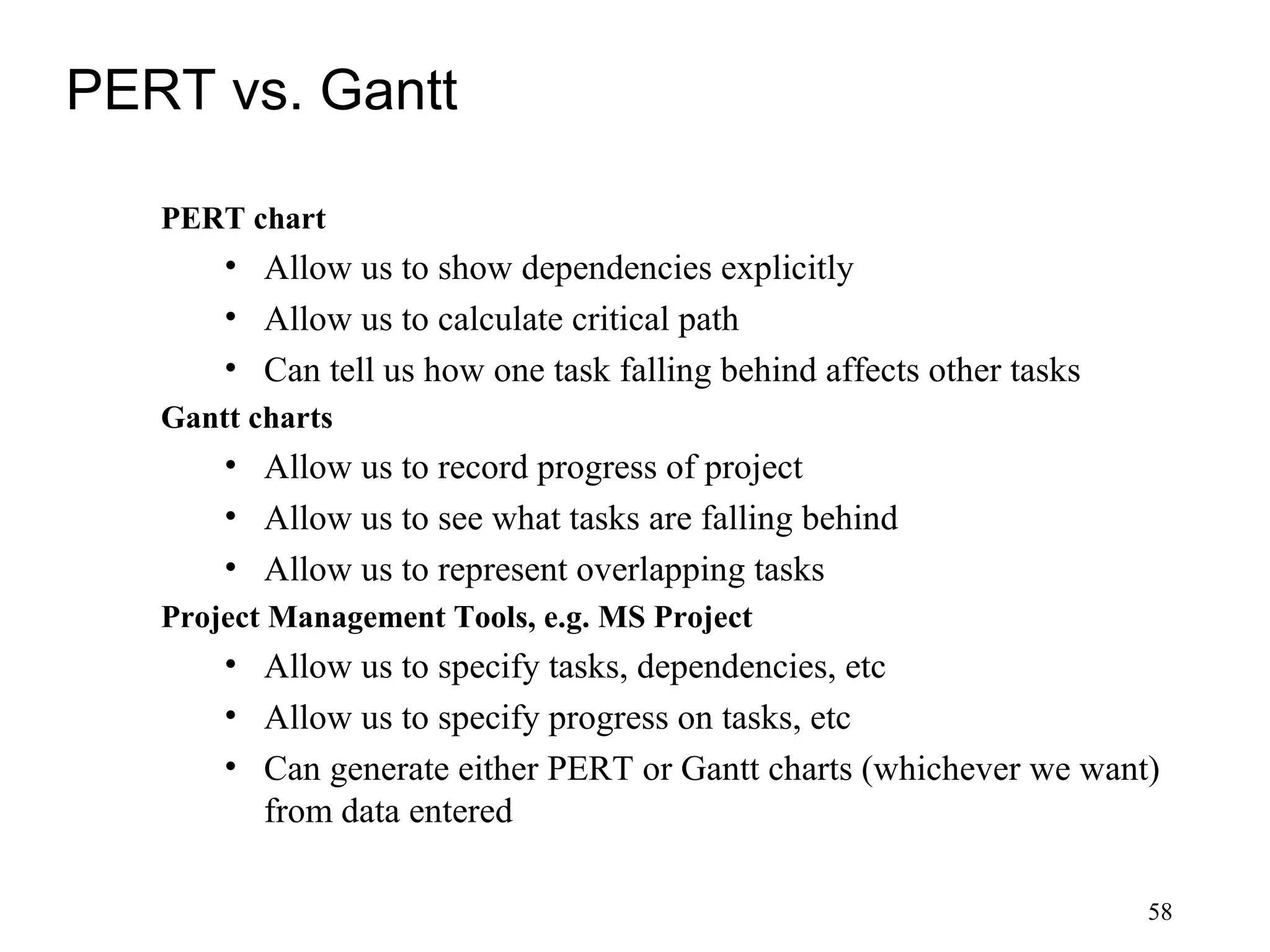 58
PERT vs. Gantt
PERT chart
• Allow us to show dependencies explicitly
• Allow us to calculate critical path
• Can tell us how one task falling behind affects other tasks
Gantt charts
• Allow us to record progress of project
• Allow us to see what tasks are falling behind
• Allow us to represent overlapping tasks
Project Management Tools, e.g. MS Project
• Allow us to specify tasks, dependencies, etc
• Allow us to specify progress on tasks, etc
• Can generate either PERT or Gantt charts (whichever we want)
from data entered
 
