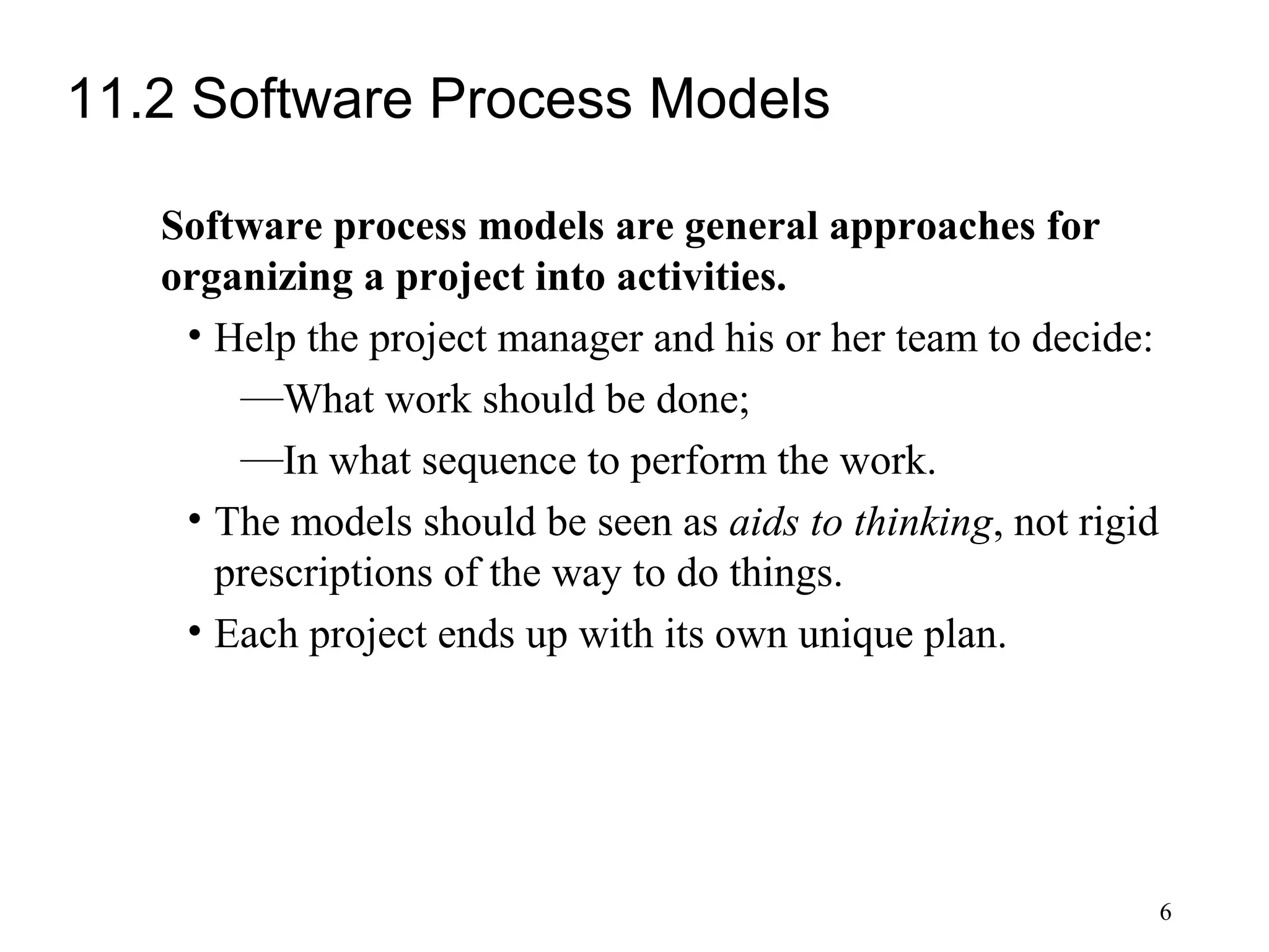 6
11.2 Software Process Models
Software process models are general approaches for
organizing a project into activities.
• Help the project manager and his or her team to decide:
—What work should be done;
—In what sequence to perform the work.
• The models should be seen as aids to thinking, not rigid
prescriptions of the way to do things.
• Each project ends up with its own unique plan.
 