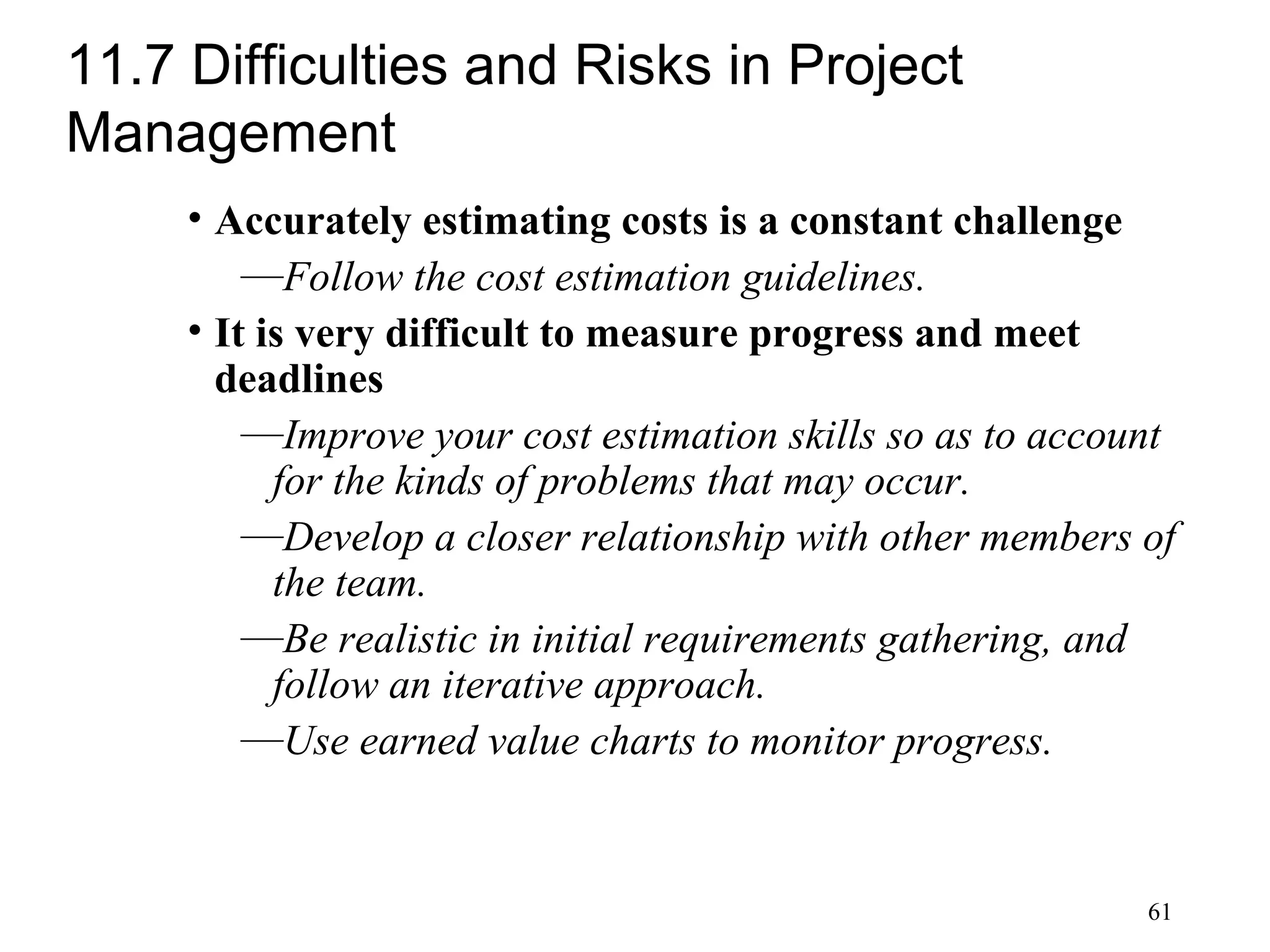 61
11.7 Difficulties and Risks in Project
Management
• Accurately estimating costs is a constant challenge
—Follow the cost estimation guidelines.
• It is very difficult to measure progress and meet
deadlines
—Improve your cost estimation skills so as to account
for the kinds of problems that may occur.
—Develop a closer relationship with other members of
the team.
—Be realistic in initial requirements gathering, and
follow an iterative approach.
—Use earned value charts to monitor progress.
 