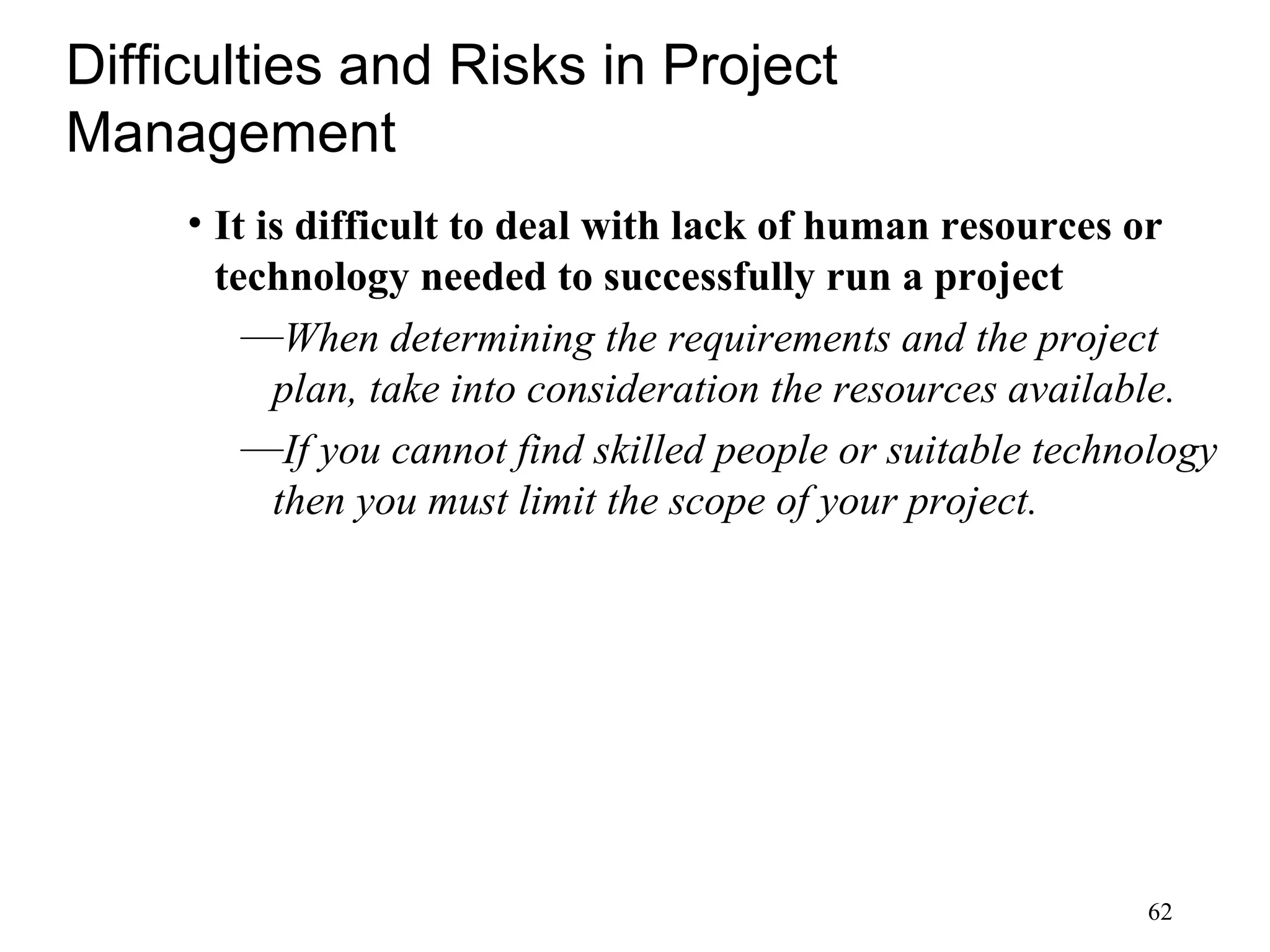 62
Difficulties and Risks in Project
Management
• It is difficult to deal with lack of human resources or
technology needed to successfully run a project
—When determining the requirements and the project
plan, take into consideration the resources available.
—If you cannot find skilled people or suitable technology
then you must limit the scope of your project.
 