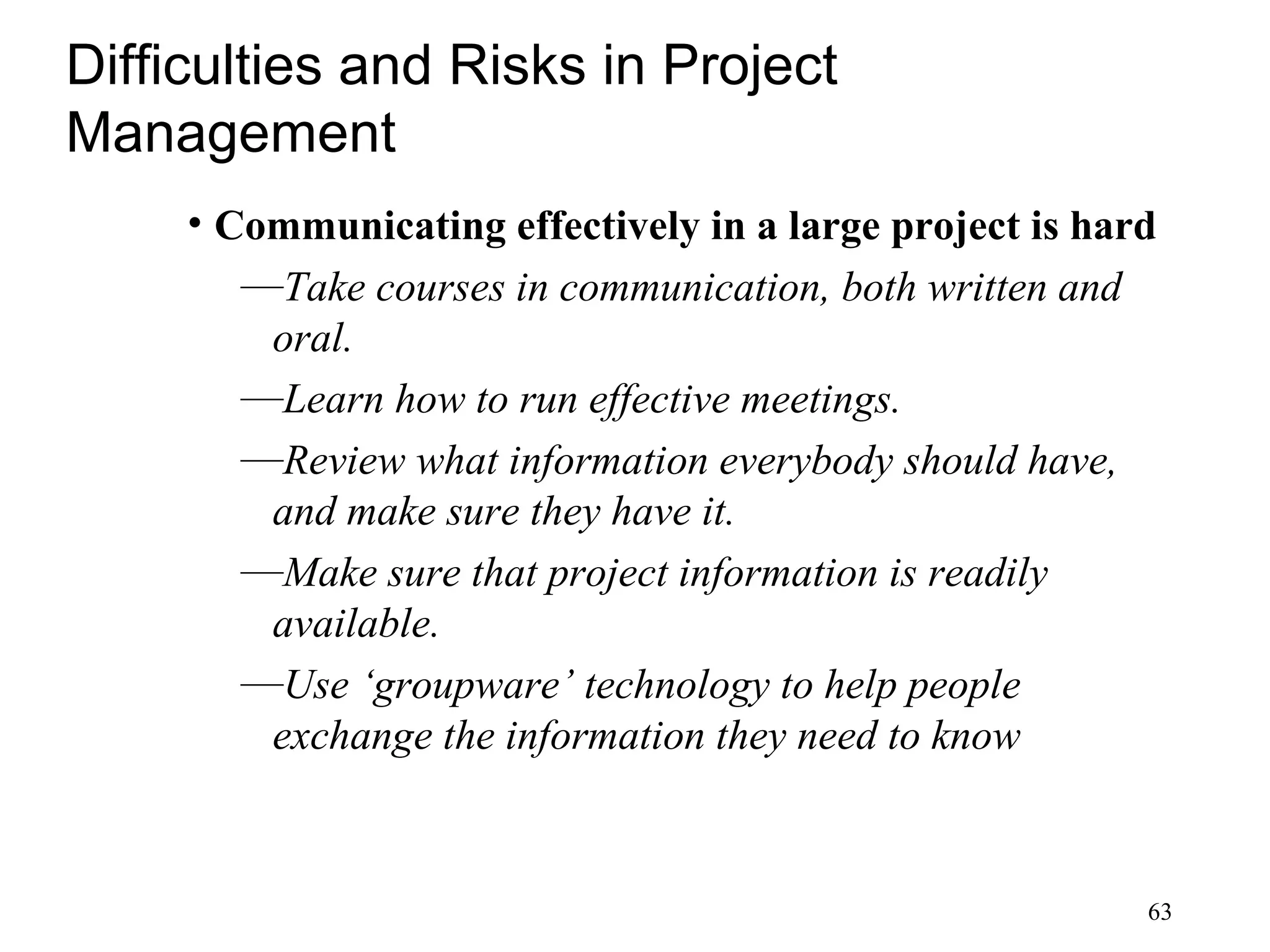 63
Difficulties and Risks in Project
Management
• Communicating effectively in a large project is hard
—Take courses in communication, both written and
oral.
—Learn how to run effective meetings.
—Review what information everybody should have,
and make sure they have it.
—Make sure that project information is readily
available.
—Use ‘groupware’ technology to help people
exchange the information they need to know
 