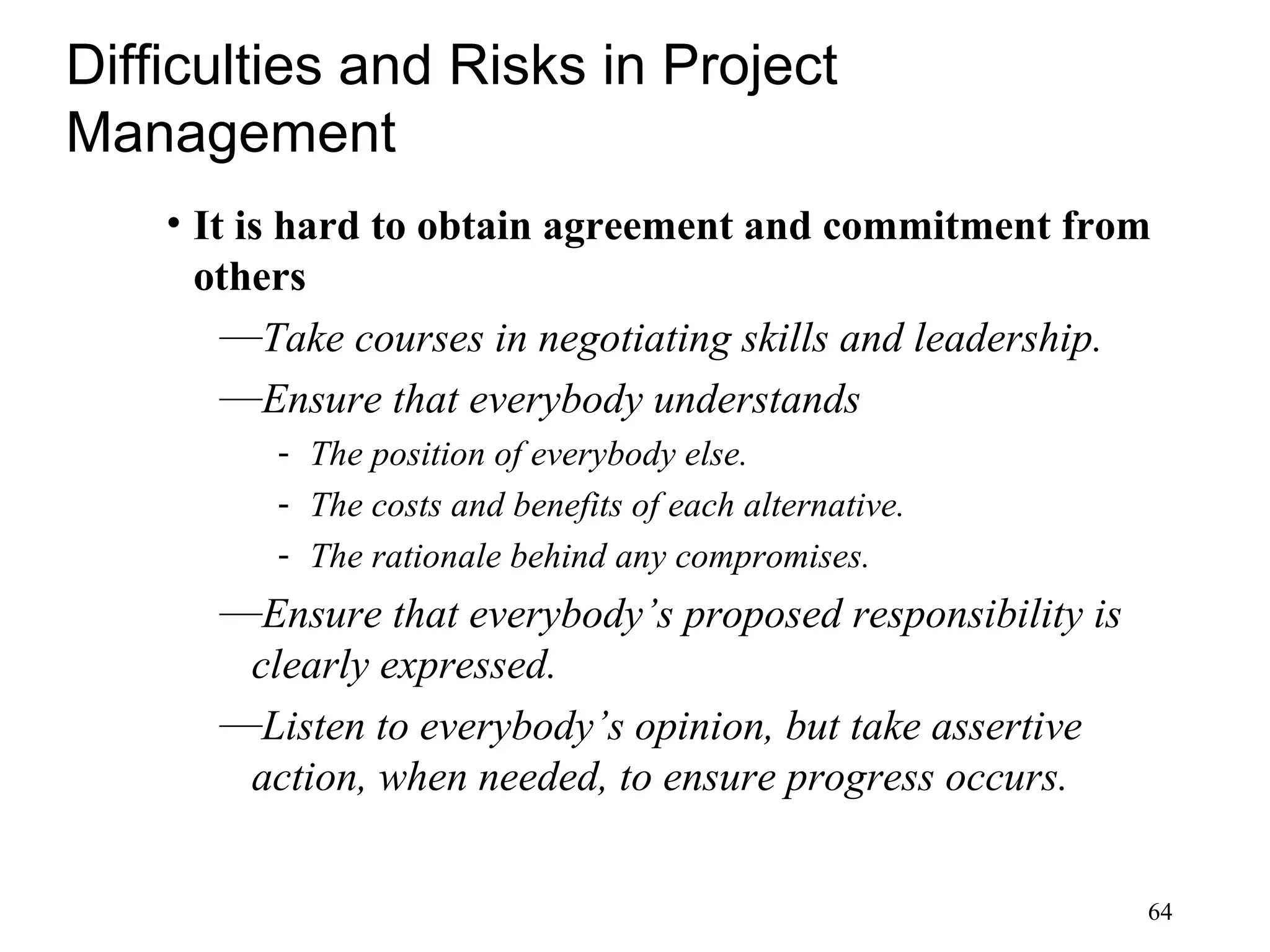 64
Difficulties and Risks in Project
Management
• It is hard to obtain agreement and commitment from
others
—Take courses in negotiating skills and leadership.
—Ensure that everybody understands
- The position of everybody else.
- The costs and benefits of each alternative.
- The rationale behind any compromises.
—Ensure that everybody’s proposed responsibility is
clearly expressed.
—Listen to everybody’s opinion, but take assertive
action, when needed, to ensure progress occurs.
 
