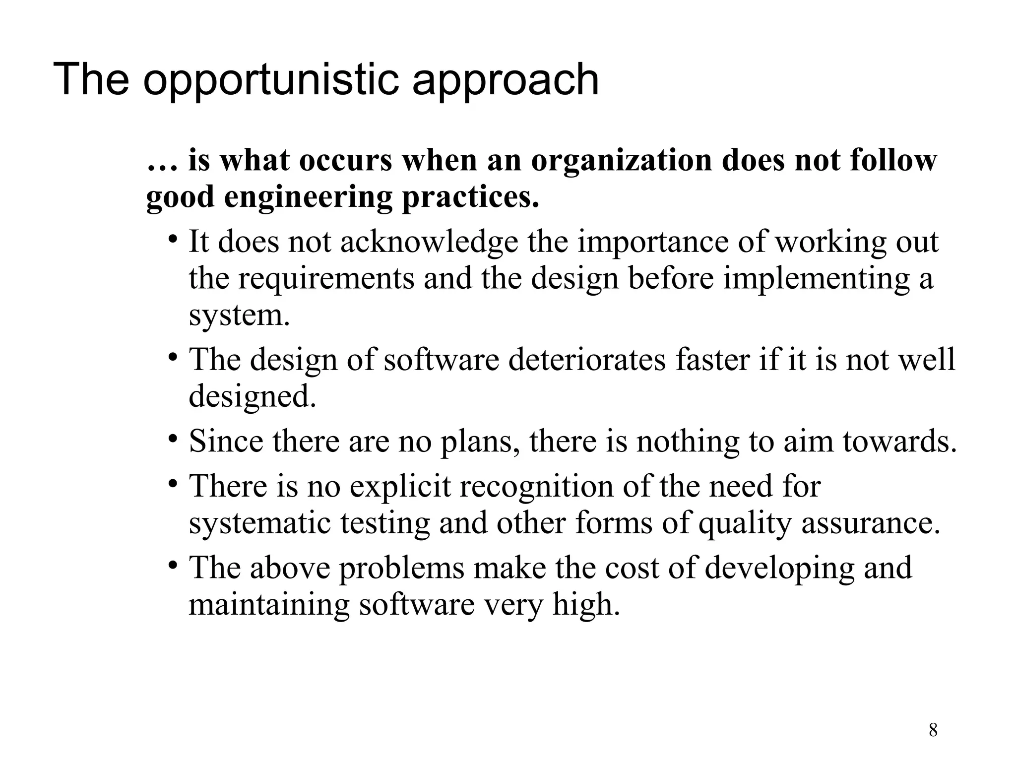 8
The opportunistic approach
… is what occurs when an organization does not follow
good engineering practices.
• It does not acknowledge the importance of working out
the requirements and the design before implementing a
system.
• The design of software deteriorates faster if it is not well
designed.
• Since there are no plans, there is nothing to aim towards.
• There is no explicit recognition of the need for
systematic testing and other forms of quality assurance.
• The above problems make the cost of developing and
maintaining software very high.
 