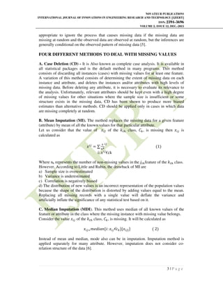 NOVATEUR PUBLICATIONS
INTERNATIONAL JOURNAL OF INNOVATIONS IN ENGINEERING RESEARCH AND TECHNOLOGY [IJIERT]
ISSN: 2394-3696
VOLUME 2, ISSUE 12, DEC.-2015
3 | P a g e
appropriate to ignore the process that causes missing data if the missing data are
missing at random and the observed data are observed at random, but the inferences are
generally conditional on the observed pattern of missing data [5].
FOUR DIFFERENT METHODS TO DEAL WITH MISSING VALUES
A. Case Deletion (CD) - It is Also known as complete case analysis. It is available in
all statistical packages and is the default method in many programs. This method
consists of discarding all instances (cases) with missing values for at least one feature.
A variation of this method consists of determining the extent of missing data on each
instance and attribute, and deletes the instances and/or attributes with high levels of
missing data. Before deleting any attribute, it is necessary to evaluate its relevance to
the analysis. Unfortunately, relevant attributes should be kept even with a high degree
of missing values for other situations where the sample size is insufficient or some
structure exists in the missing data, CD has been shown to produce more biased
estimates than alternative methods. CD should be applied only in cases in which data
are missing completely at random.
B. Mean Imputation (MI). The method replaces the missing data for a given feature
(attribute) by mean of all the known values for that particular attribute.
Let us consider that the value of ‫ݔ‬௜௝ of the ݇௧௛ class, ‫ܥ‬௞, is missing then ‫ݔ‬௜௝ is
calculated as
‫ݔ‬௜௝
= ∑
௫
௡ೖ
௜௝
(1)
݅: ‫ݔ‬௜௝
€ck
Where nk represents the number of non-missing values in the ݆௧௛feature of the ݇௧௛ class.
However, According to Little and Rubin, the drawback of MI are
a) Sample size is overestimated
b) Variance is underestimated
c) Correlation is negatively biased
d) The distribution of new values is an incorrect representation of the population values
because the shape of the distribution is distorted by adding values equal to the mean.
Replacing all missing records with a single value will deflate the variance and
artificially inflate the significance of any statistical test based on it.
C. Median Imputation (MDI). This method uses median of all known values of the
feature or attribute in the class where the missing instance with missing value belongs.
Consider the value ‫ݔ‬௜௝ of the ݇௧௛ class, ‫ܥ‬௞, is missing. It will be calculated as
‫ݔ‬௜௝ୀ݉݁݀݅ܽ݊{݅: ‫ݔ‬௜௝€ܿ௞}{‫ݔ‬௜௝}} ( 2)
Instead of mean and median, mode also can be in imputation. Imputation method is
applied separately for many attribute. However, imputation does not consider co-
relation structure of the data [6].
 