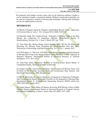 NOVATEUR PUBLICATIONS
INTERNATIONAL JOURNAL OF INNOVATIONS IN ENGINEERING RESEARCH AND TECHNOLOGY [IJIERT]
ISSN: 2394-3696
VOLUME 2, ISSUE 12, DEC.-2015
7 | P a g e
The proposed work handles missing values only for the numerical attributes. Further it
can be extended to handle a categorical attribute. Different classification algorithm can
be used for comparative analysis of missing data techniques. Missing data techniques
can also be implemented in mat lab.
REFERENCES
[1] Dinesh J. Prajapati, Jagruti H. Prajapati, and Handling Missing Values: Application
to University Data set. Issue 1, Vol. 1(August-2011), ISSN 2249-6149
[2] Shamsher Singh, Prof. Jagdish Prasad, Estimation of Missing Values in the Data
Mining and comparison of Imputation Methods. Mathematical Journal of
Interdisciplinary Sciences Vol. 1, Issue 1, March 2013, pp. 75–90
[3] Xiao Feng Zhu, Shichao Zhang, Senior Member, IEEE, Zhi Jin, Zili Zhang, and
Zhuoming Xu, Missing Value Estimation for Mixed-Attribute Data Sets. IEEE
Transactions on Knowledge And Data Engineering, Vol. 23, No. 1, January 2011.
[4] T.R.Sivapriya, V. Thavavel, A.R.Nadira Banu Kamal, Imputation and classification
of Missing Data Using Least Square Support Vector Machines- A New Approach in
Dementia Diagnosis. International Journal of Advanced Research in Artificial
Intelligence, Vol.1, No.4, 2012
[5] Yann-Yann Shieh, Imputation Methods on General Linear Mixed Models of
Longitudinal Studies, American Institutes for Research
[6] ] Edgar Acu˜Na1 And Caroline Rodriguez, The Treatment Of Missing Values And
Its Effect In The Classifier Accuracy Studies In Classification, Data Analysis, And
Knowledge Organization, 2004, Springer.Com
[7] MS. R. Malarvizhi, Dr. Antony Thanamani, Comparision of Imputation Techniques
after Classifying the Dataset Using Knn Classifier for the Imputation of Missing Data,
International Journal of Computational Engineering Research (IJCER online.com)
ISSN 2250-3005, Janaury-2013
[8] Anjana Sharma, Naina Mehta, Iti Sharma, Reasoning With Missing Values in Multi
Attribute Datasets. International Journal of Advanced Research in Computer Science
and Software Engineering, Volume 3, Issue5, May 2013 ISSN: 2277 128X
 